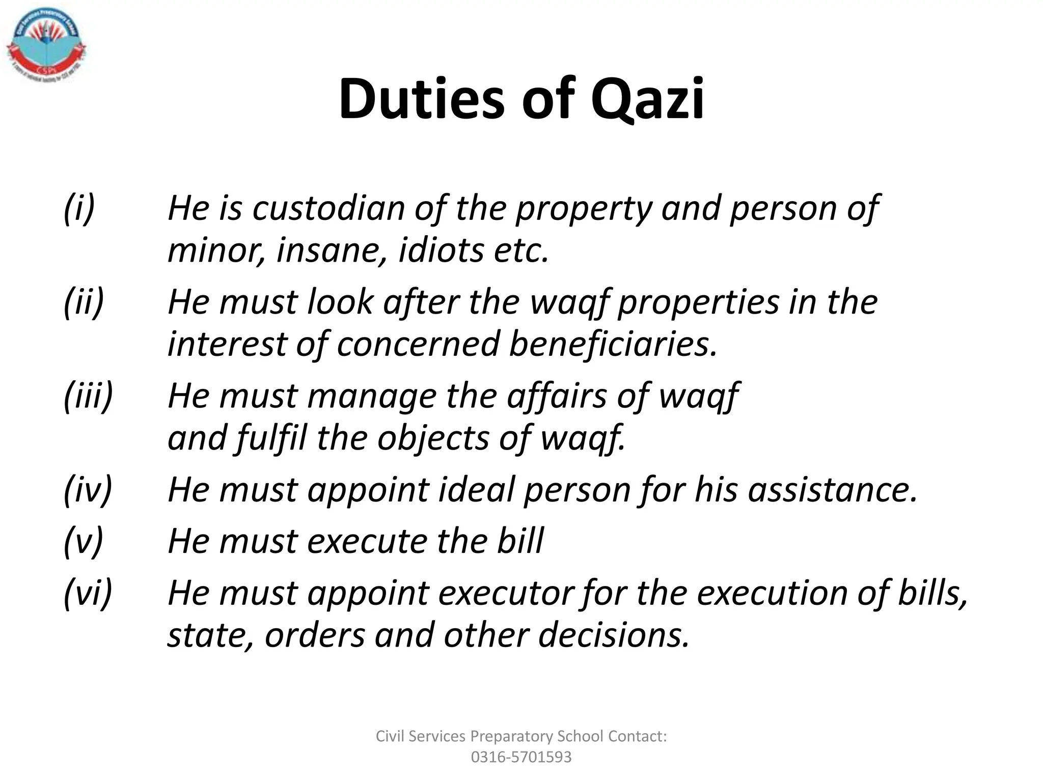 Duties of Qazi
(i) He is custodian of the property and person of
minor, insane, idiots etc.
(ii) He must look after the waqf properties in the
interest of concerned beneficiaries.
(iii) He must manage the affairs of waqf
and fulfil the objects of waqf.
(iv) He must appoint ideal person for his assistance.
(v) He must execute the bill
(vi) He must appoint executor for the execution of bills,
state, orders and other decisions.
Civil Services Preparatory School Contact:
0316-5701593
 
