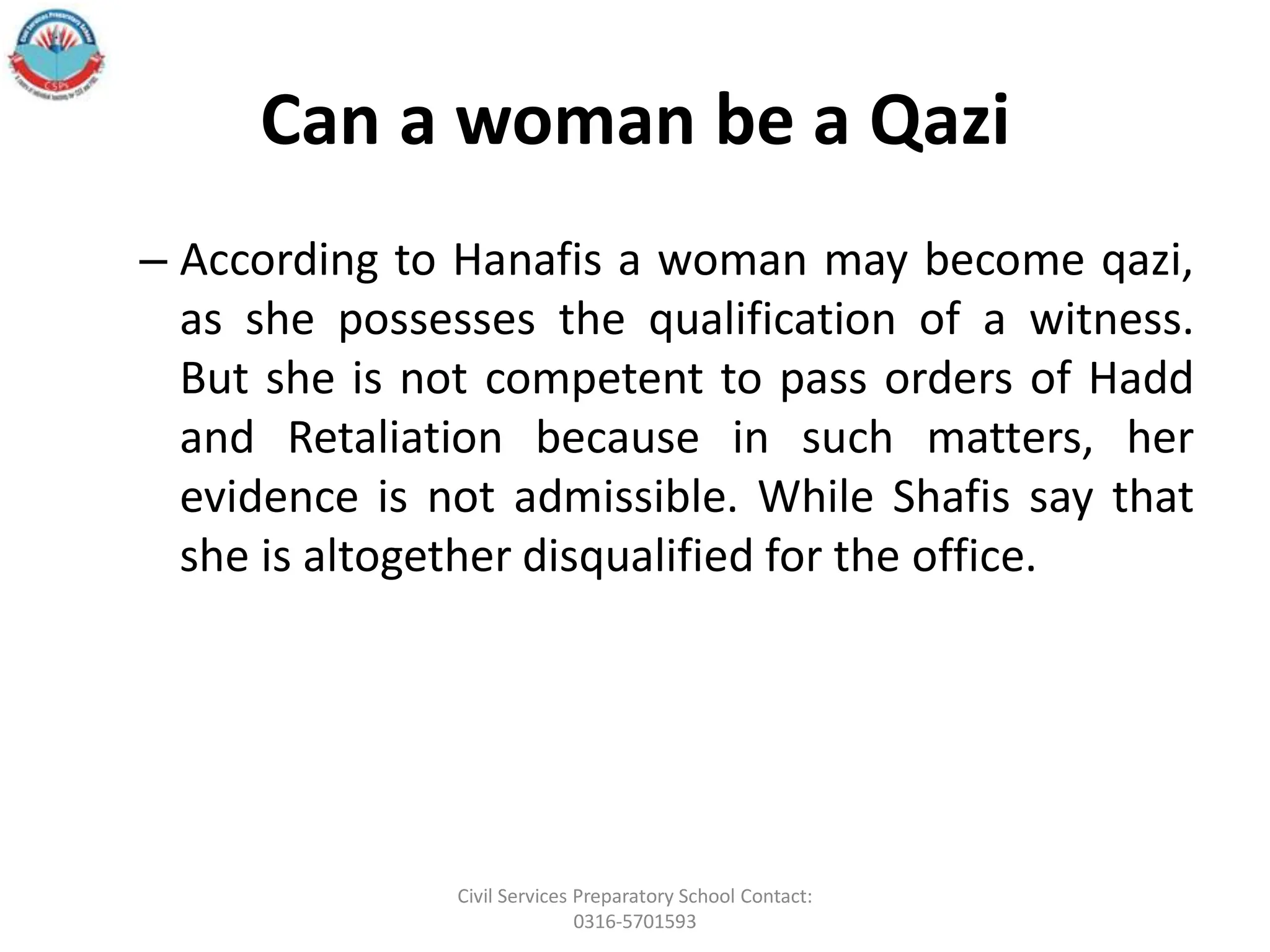 Can a woman be a Qazi
– According to Hanafis a woman may become qazi,
as she possesses the qualification of a witness.
But she is not competent to pass orders of Hadd
and Retaliation because in such matters, her
evidence is not admissible. While Shafis say that
she is altogether disqualified for the office.
Civil Services Preparatory School Contact:
0316-5701593
 