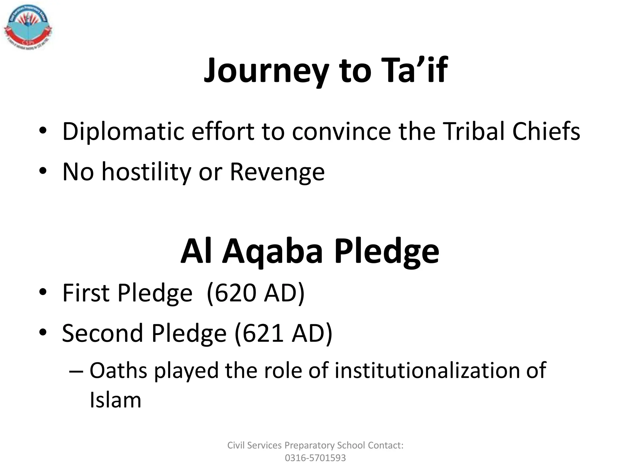 Al Aqaba Pledge
• Diplomatic effort to convince the Tribal Chiefs
• No hostility or Revenge
• First Pledge (620 AD)
• Second Pledge (621 AD)
– Oaths played the role of institutionalization of
Islam
Journey to Ta’if
Civil Services Preparatory School Contact:
0316-5701593
 