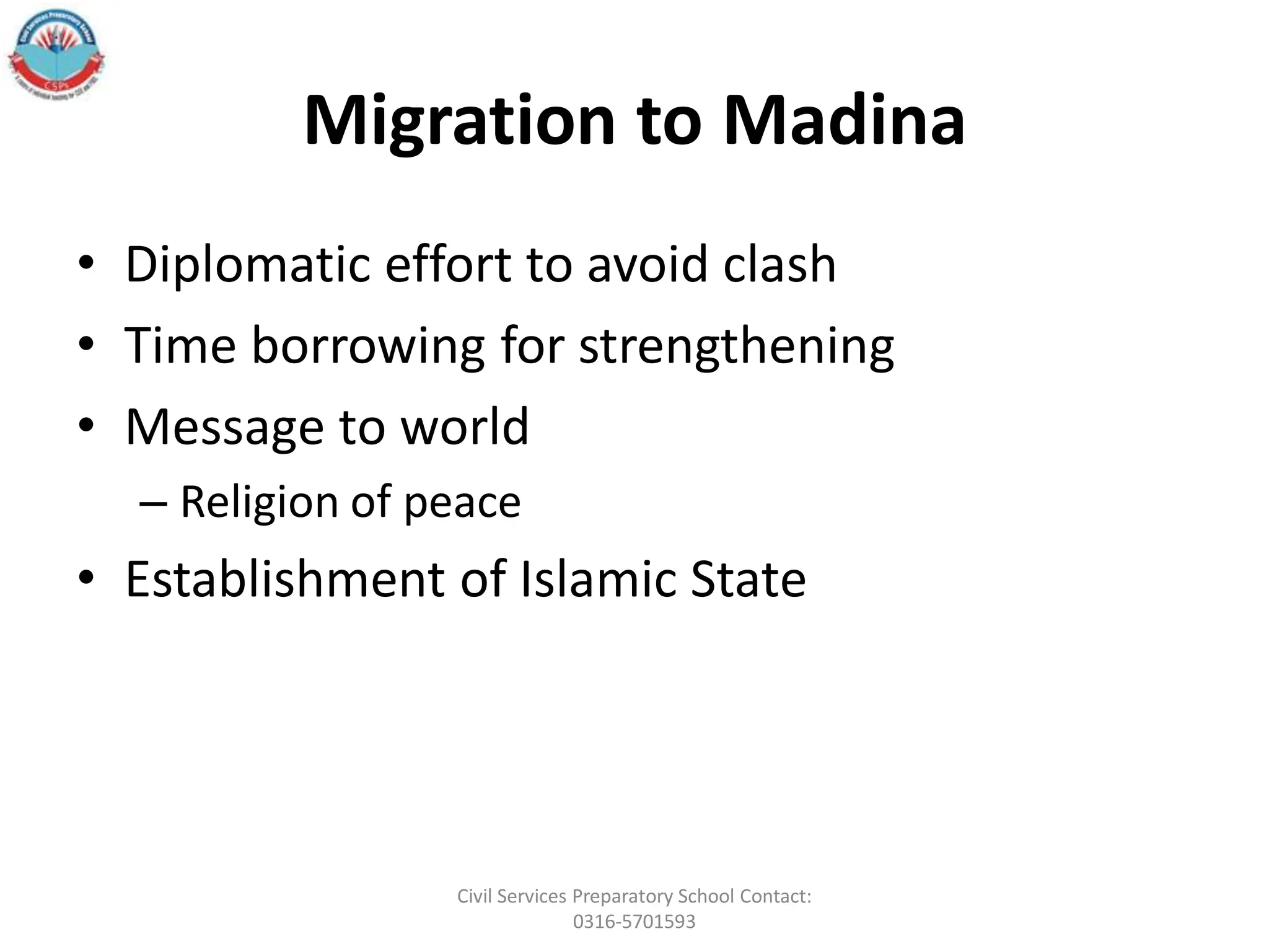 Migration to Madina
• Diplomatic effort to avoid clash
• Time borrowing for strengthening
• Message to world
– Religion of peace
• Establishment of Islamic State
Civil Services Preparatory School Contact:
0316-5701593
 
