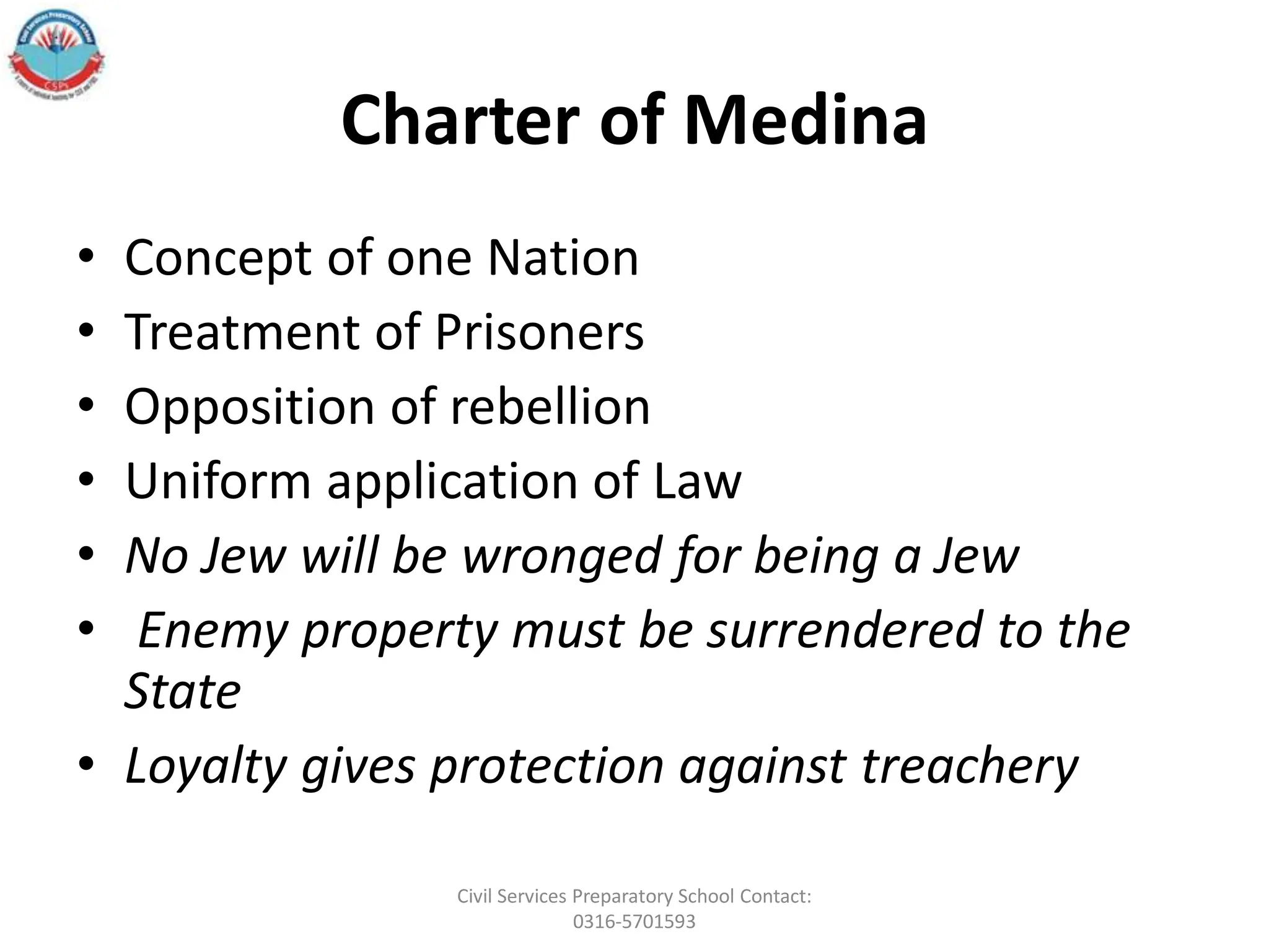 Charter of Medina
• Concept of one Nation
• Treatment of Prisoners
• Opposition of rebellion
• Uniform application of Law
• No Jew will be wronged for being a Jew
• Enemy property must be surrendered to the
State
• Loyalty gives protection against treachery
Civil Services Preparatory School Contact:
0316-5701593
 