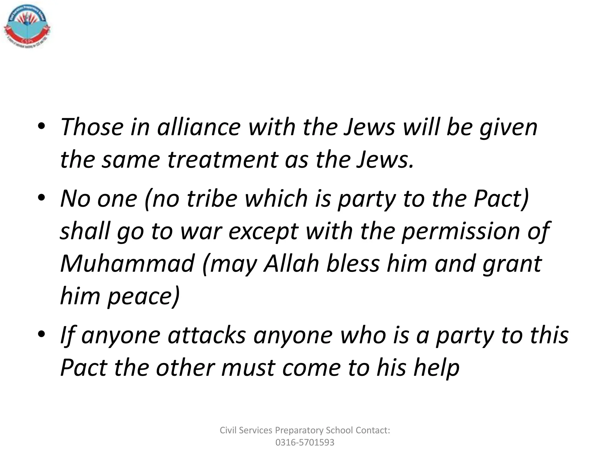 • Those in alliance with the Jews will be given
the same treatment as the Jews.
• No one (no tribe which is party to the Pact)
shall go to war except with the permission of
Muhammad (may Allah bless him and grant
him peace)
• If anyone attacks anyone who is a party to this
Pact the other must come to his help
Civil Services Preparatory School Contact:
0316-5701593
 