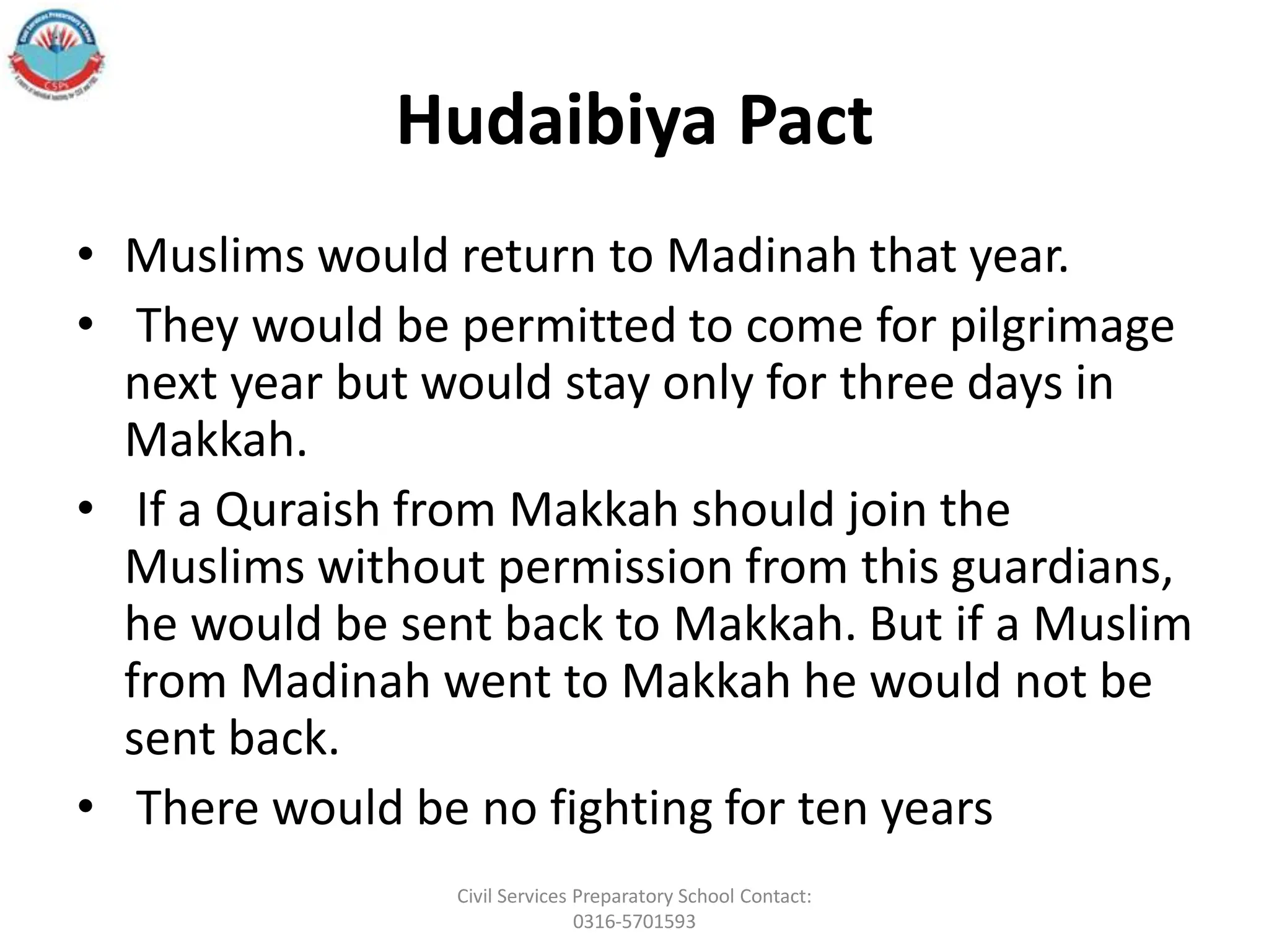 Hudaibiya Pact
• Muslims would return to Madinah that year.
• They would be permitted to come for pilgrimage
next year but would stay only for three days in
Makkah.
• If a Quraish from Makkah should join the
Muslims without permission from this guardians,
he would be sent back to Makkah. But if a Muslim
from Madinah went to Makkah he would not be
sent back.
• There would be no fighting for ten years
Civil Services Preparatory School Contact:
0316-5701593
 