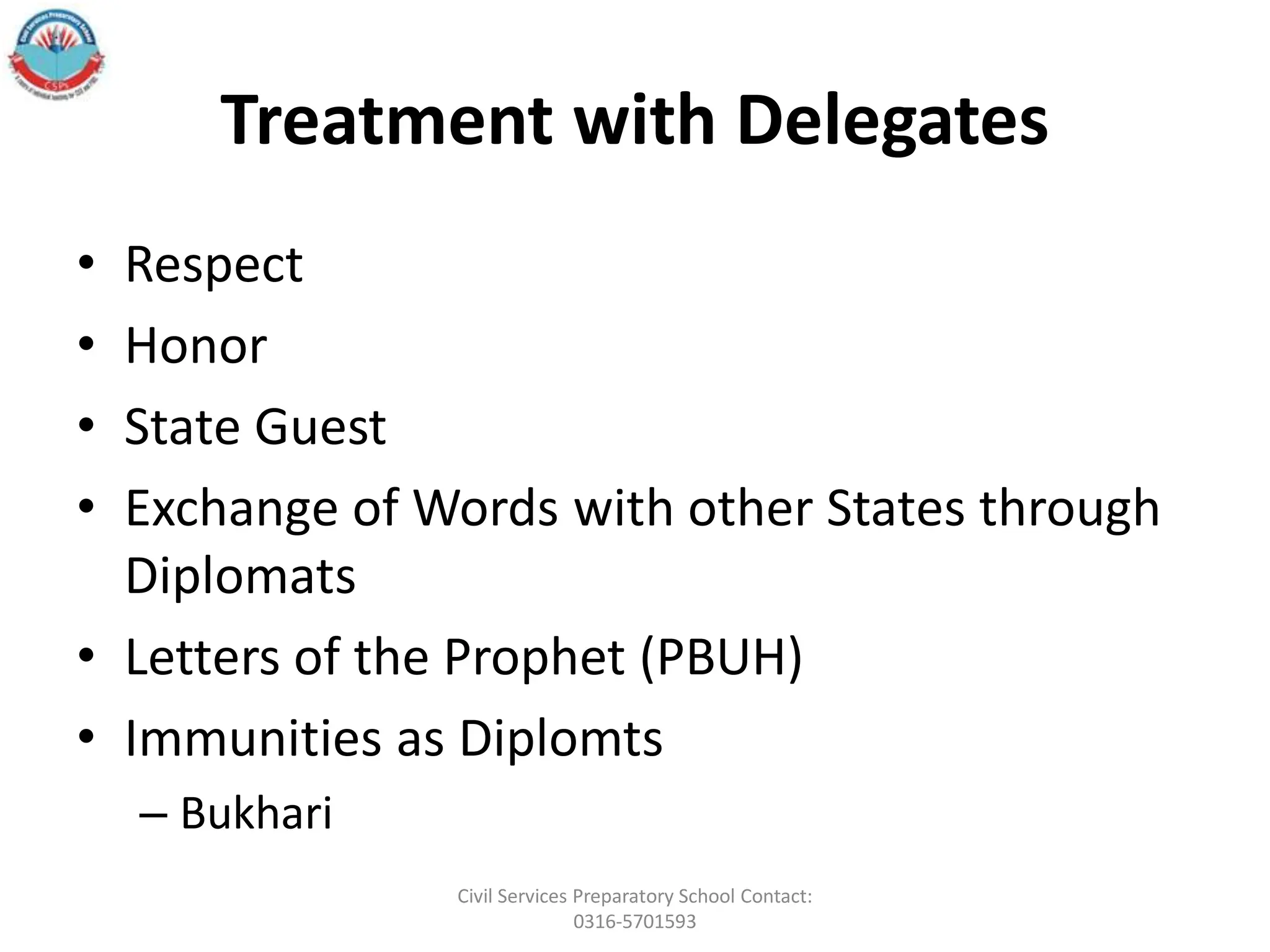 Treatment with Delegates
• Respect
• Honor
• State Guest
• Exchange of Words with other States through
Diplomats
• Letters of the Prophet (PBUH)
• Immunities as Diplomts
– Bukhari
Civil Services Preparatory School Contact:
0316-5701593
 