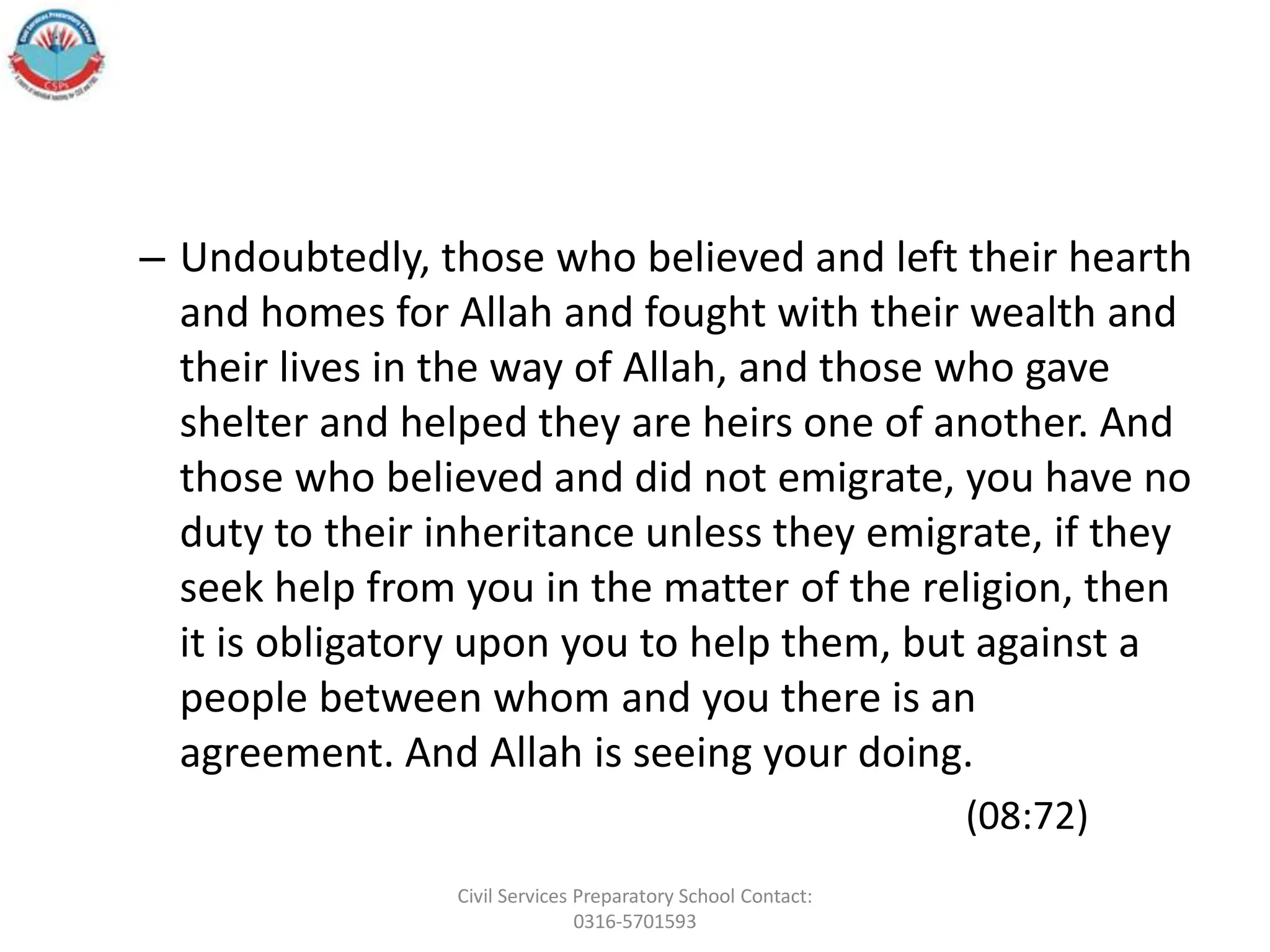 – Undoubtedly, those who believed and left their hearth
and homes for Allah and fought with their wealth and
their lives in the way of Allah, and those who gave
shelter and helped they are heirs one of another. And
those who believed and did not emigrate, you have no
duty to their inheritance unless they emigrate, if they
seek help from you in the matter of the religion, then
it is obligatory upon you to help them, but against a
people between whom and you there is an
agreement. And Allah is seeing your doing.
(08:72)
Civil Services Preparatory School Contact:
0316-5701593
 