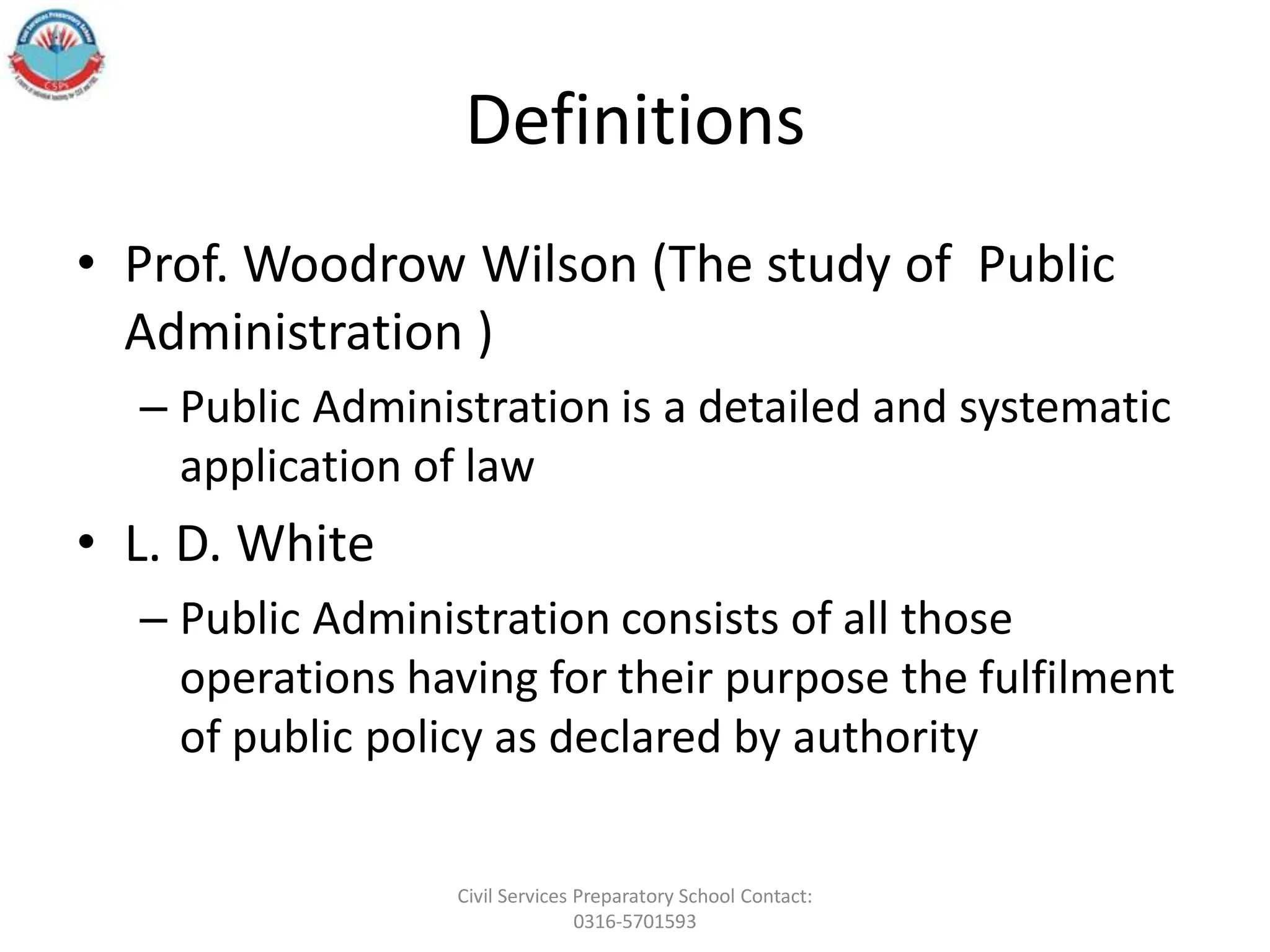 Definitions
• Prof. Woodrow Wilson (The study of Public
Administration )
– Public Administration is a detailed and systematic
application of law
• L. D. White
– Public Administration consists of all those
operations having for their purpose the fulfilment
of public policy as declared by authority
Civil Services Preparatory School Contact:
0316-5701593
 