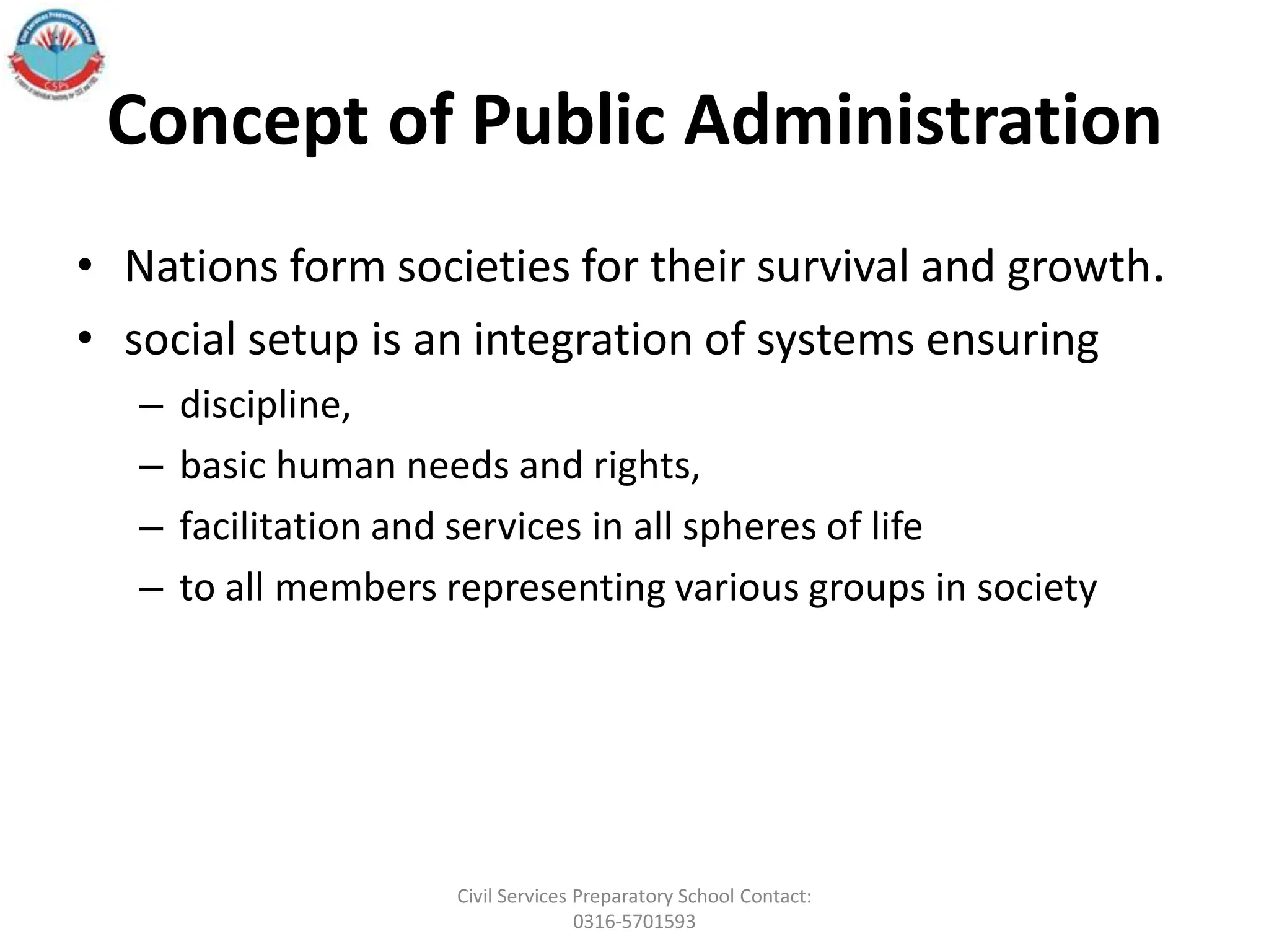 Concept of Public Administration
• Nations form societies for their survival and growth.
• social setup is an integration of systems ensuring
– discipline,
– basic human needs and rights,
– facilitation and services in all spheres of life
– to all members representing various groups in society
Civil Services Preparatory School Contact:
0316-5701593
 