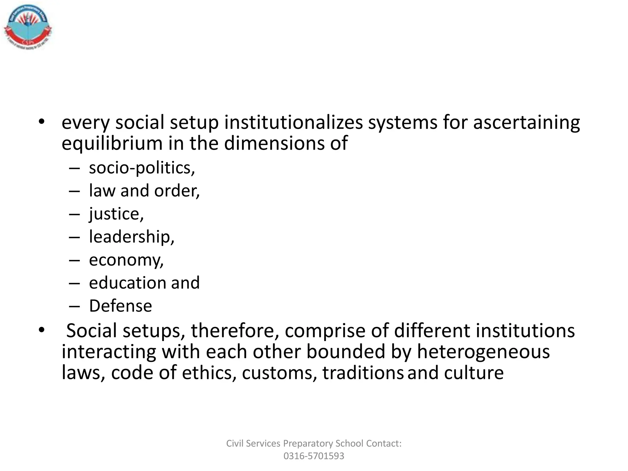 • every social setup institutionalizes systems for ascertaining
equilibrium in the dimensions of
– socio-politics,
– law and order,
– justice,
– leadership,
– economy,
– education and
– Defense
• Social setups, therefore, comprise of different institutions
interacting with each other bounded by heterogeneous
laws, code of ethics, customs, traditionsand culture
Civil Services Preparatory School Contact:
0316-5701593
 
