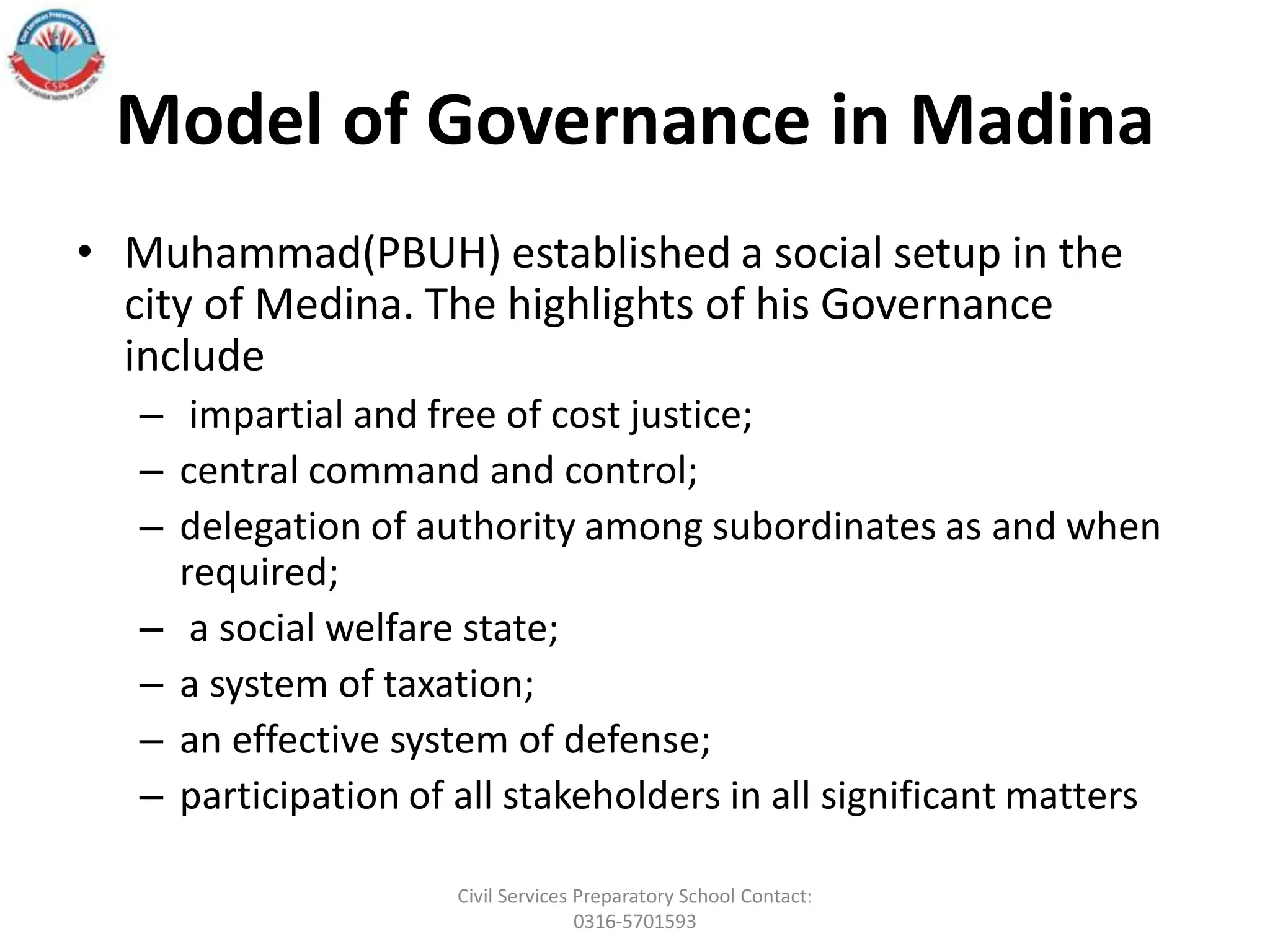 Model of Governance in Madina
• Muhammad(PBUH) established a social setup in the
city of Medina. The highlights of his Governance
include
– impartial and free of cost justice;
– central command and control;
– delegation of authority among subordinates as and when
required;
– a social welfare state;
– a system of taxation;
– an effective system of defense;
– participation of all stakeholders in all significant matters
Civil Services Preparatory School Contact:
0316-5701593
 
