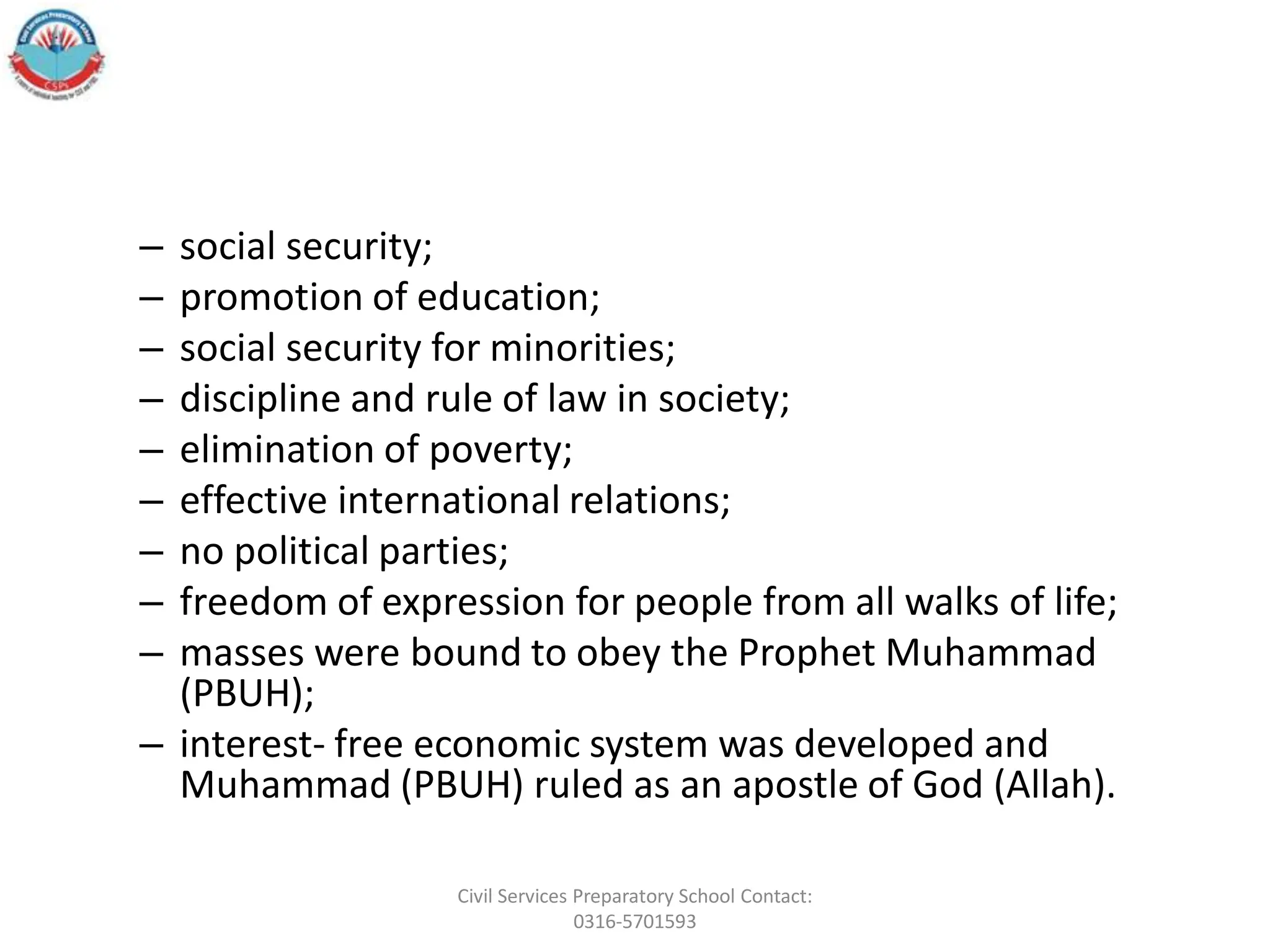 – social security;
– promotion of education;
– social security for minorities;
– discipline and rule of law in society;
– elimination of poverty;
– effective international relations;
– no political parties;
– freedom of expression for people from all walks of life;
– masses were bound to obey the Prophet Muhammad
(PBUH);
– interest- free economic system was developed and
Muhammad (PBUH) ruled as an apostle of God (Allah).
Civil Services Preparatory School Contact:
0316-5701593
 