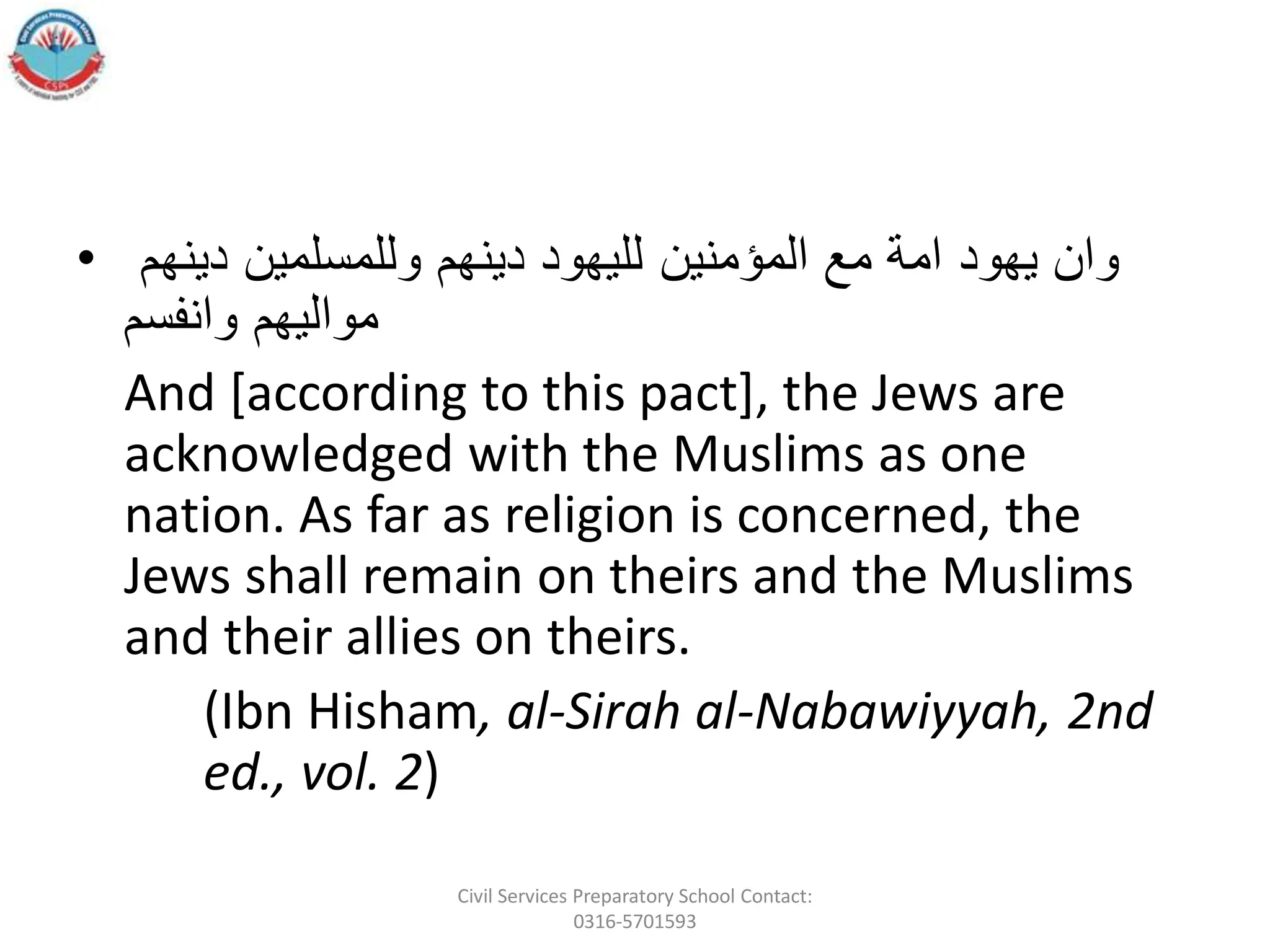 • َ‫وانَيهودَامةَمعَالمؤمنينَلليهودَدينهمَوللمسلمينَدينهم‬
‫مواليهمَوانفسم‬
And [according to this pact], the Jews are
acknowledged with the Muslims as one
nation. As far as religion is concerned, the
Jews shall remain on theirs and the Muslims
and their allies on theirs.
(Ibn Hisham, al-Sirah al-Nabawiyyah, 2nd
ed., vol. 2)
Civil Services Preparatory School Contact:
0316-5701593
 