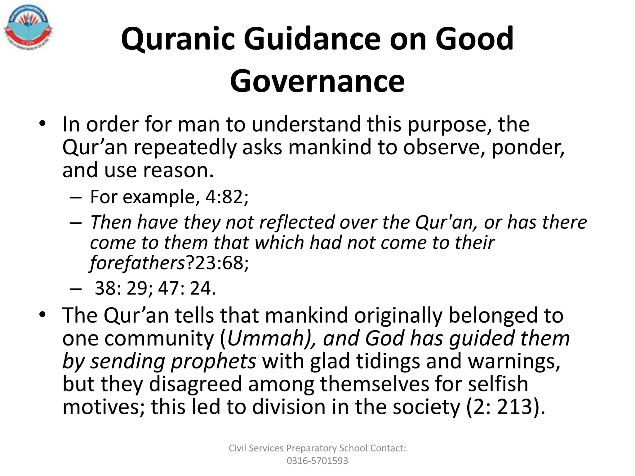 Quranic Guidance on Good
Governance
• In order for man to understand this purpose, the
Qur’an repeatedly asks mankind to observe, ponder,
and use reason.
– For example, 4:82;
– Then have they not reflected over the Qur'an, or has there
come to them that which had not come to their
forefathers?23:68;
– 38: 29; 47: 24.
• The Qur’an tells that mankind originally belonged to
one community (Ummah), and God has guided them
by sending prophets with glad tidings and warnings,
but they disagreed among themselves for selfish
motives; this led to division in the society (2: 213).
Civil Services Preparatory School Contact:
0316-5701593
 
