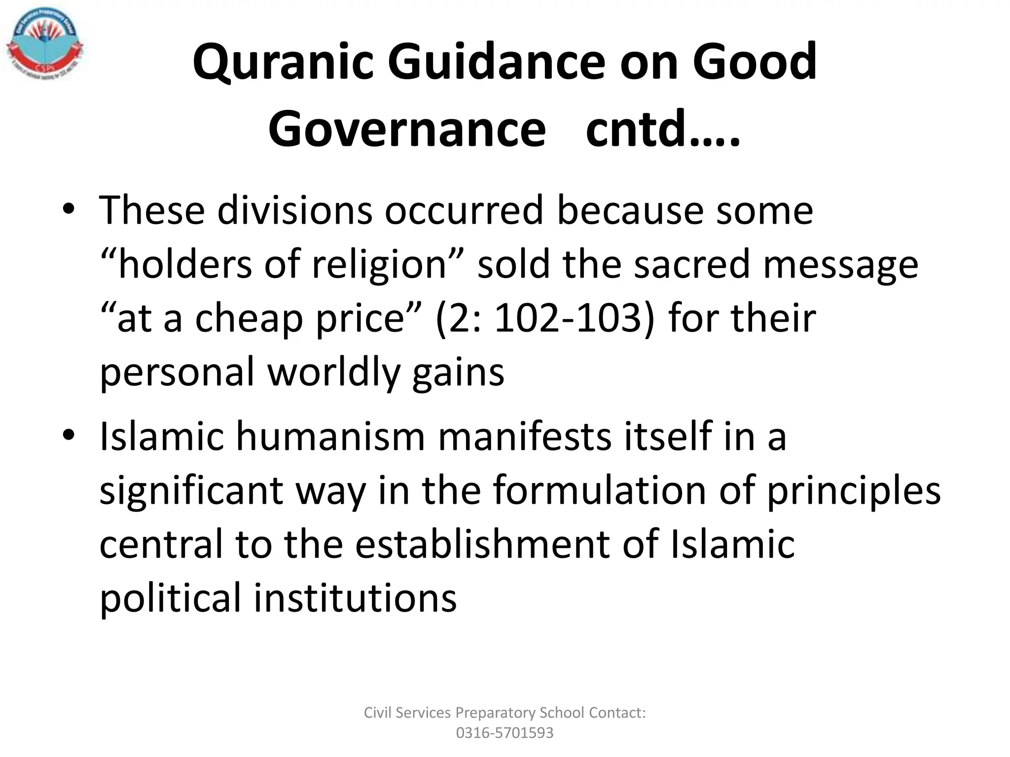 Quranic Guidance on Good
Governance cntd….
• These divisions occurred because some
“holders of religion” sold the sacred message
“at a cheap price” (2: 102-103) for their
personal worldly gains
• Islamic humanism manifests itself in a
significant way in the formulation of principles
central to the establishment of Islamic
political institutions
Civil Services Preparatory School Contact:
0316-5701593
 