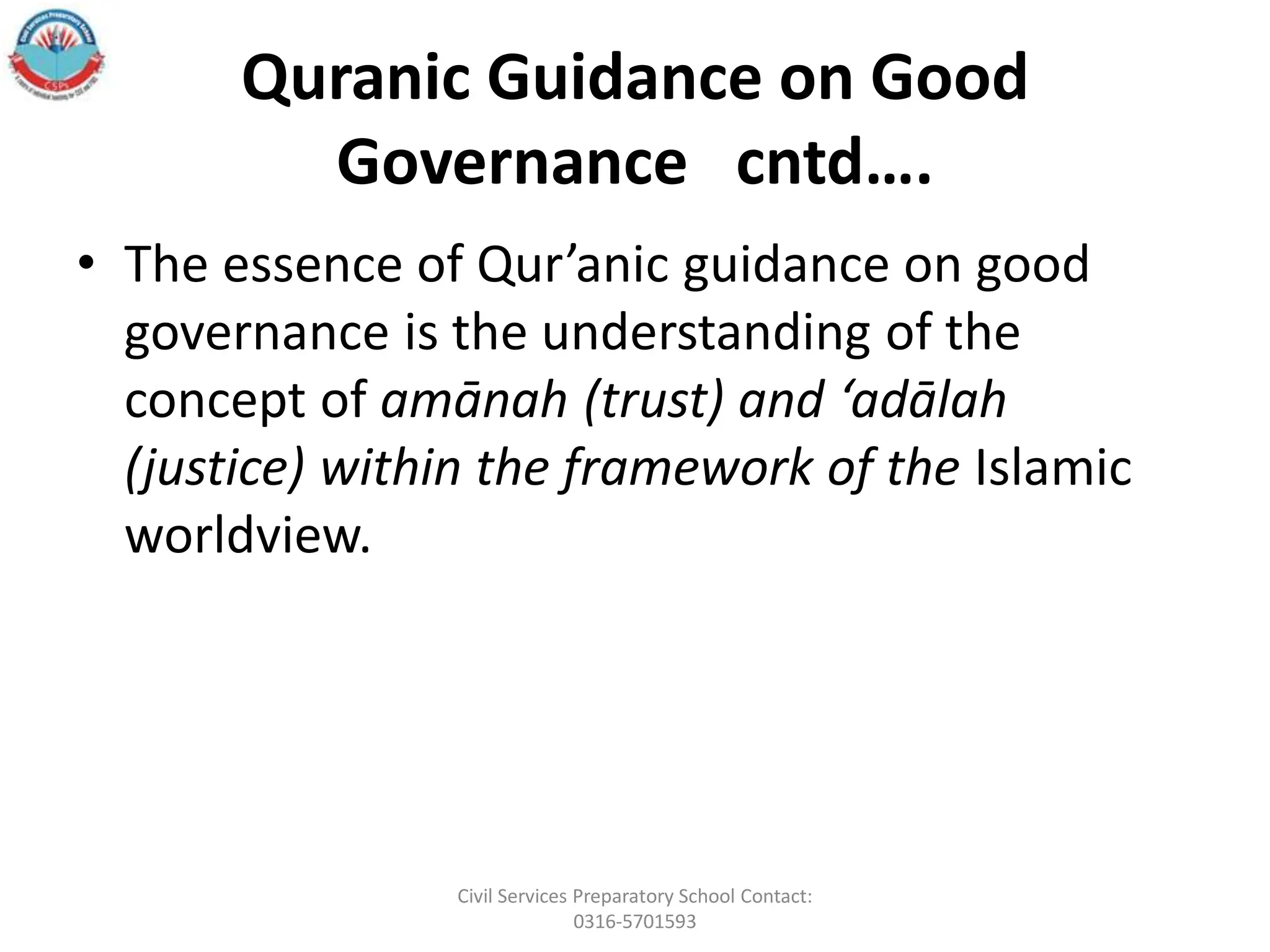 Quranic Guidance on Good
Governance cntd….
• The essence of Qur’anic guidance on good
governance is the understanding of the
concept of amānah (trust) and ‘adālah
(justice) within the framework of the Islamic
worldview.
Civil Services Preparatory School Contact:
0316-5701593
 