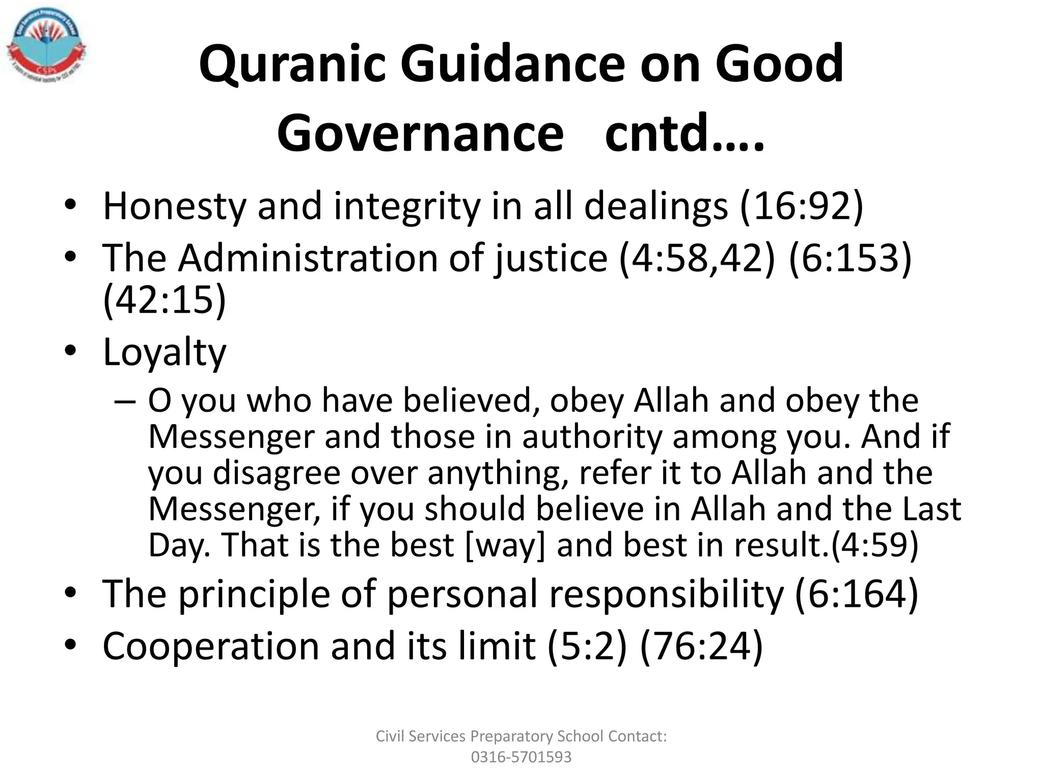 Quranic Guidance on Good
Governance cntd….
• Honesty and integrity in all dealings (16:92)
• The Administration of justice (4:58,42) (6:153)
(42:15)
• Loyalty
– O you who have believed, obey Allah and obey the
Messenger and those in authority among you. And if
you disagree over anything, refer it to Allah and the
Messenger, if you should believe in Allah and the Last
Day. That is the best [way] and best in result.(4:59)
• The principle of personal responsibility (6:164)
• Cooperation and its limit (5:2) (76:24)
Civil Services Preparatory School Contact:
0316-5701593
 