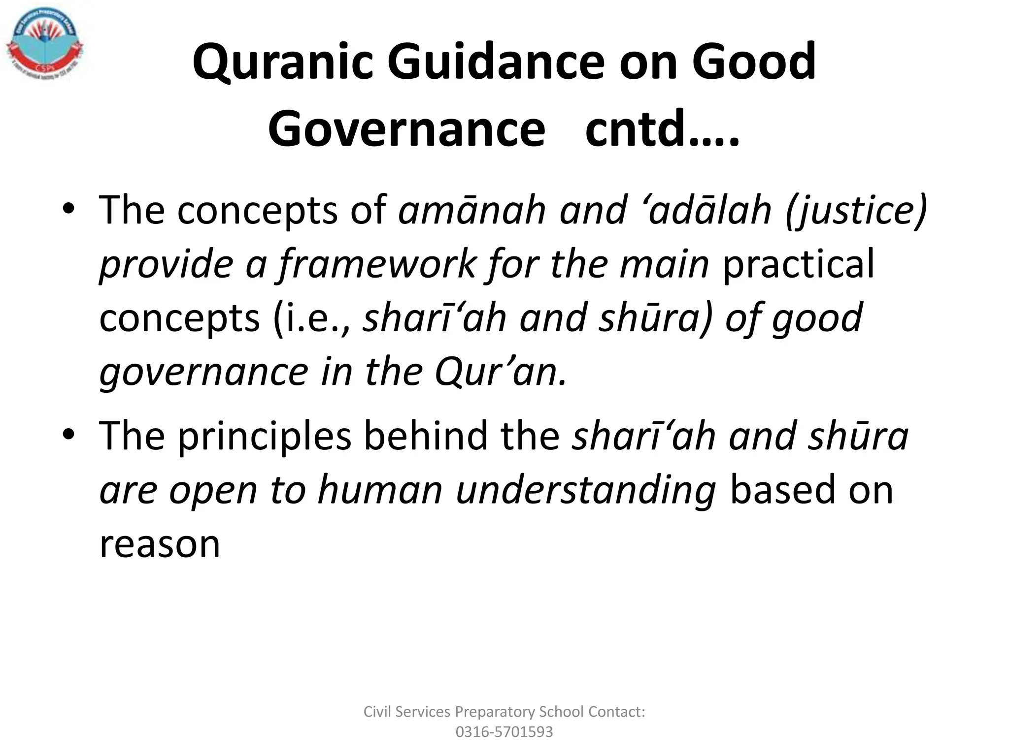 Quranic Guidance on Good
Governance cntd….
• The concepts of amānah and ‘adālah (justice)
provide a framework for the main practical
concepts (i.e., sharī‘ah and shūra) of good
governance in the Qur’an.
• The principles behind the sharī‘ah and shūra
are open to human understanding based on
reason
Civil Services Preparatory School Contact:
0316-5701593
 