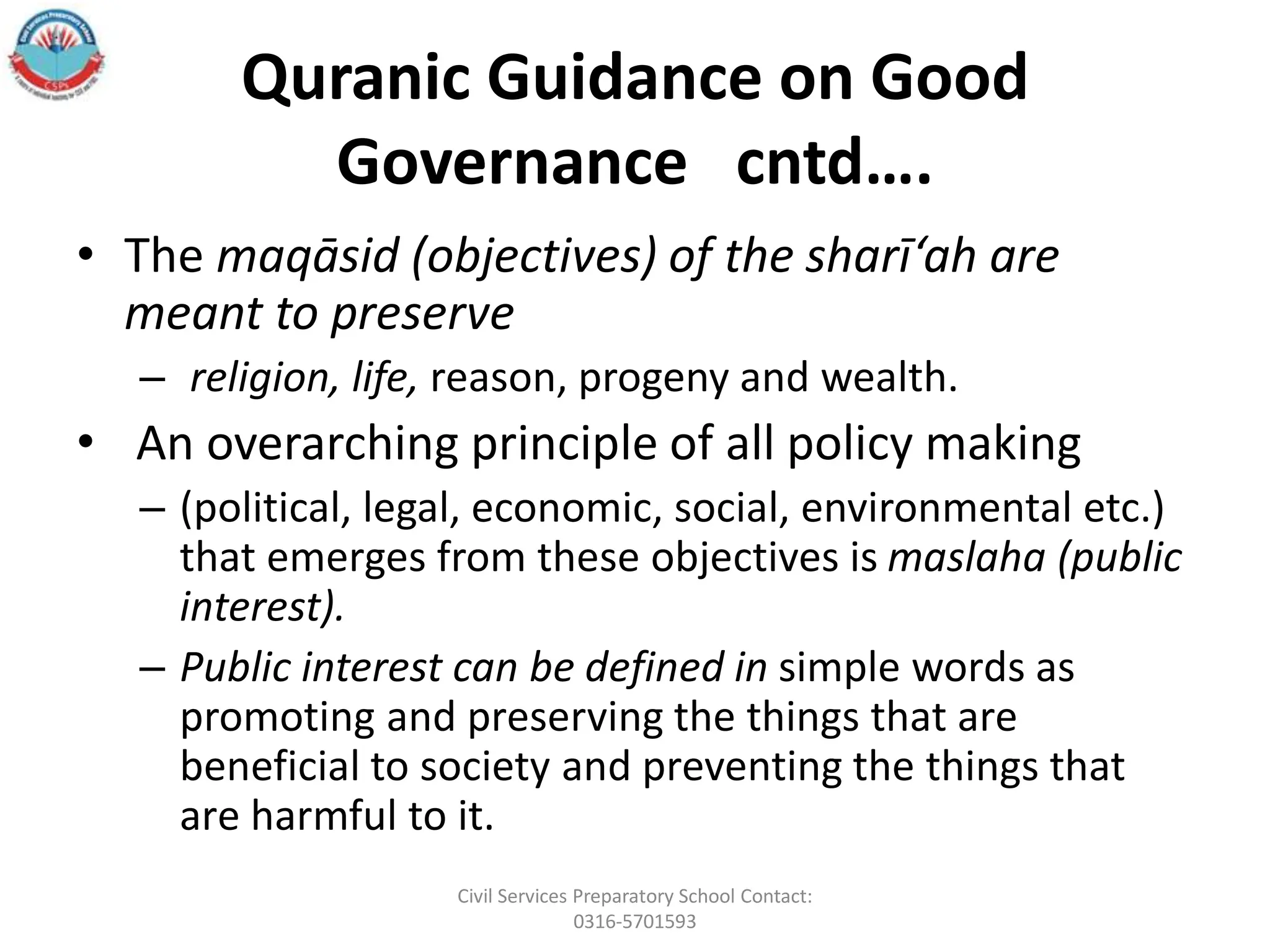 Quranic Guidance on Good
Governance cntd….
• The maqāsid (objectives) of the sharī‘ah are
meant to preserve
– religion, life, reason, progeny and wealth.
• An overarching principle of all policy making
– (political, legal, economic, social, environmental etc.)
that emerges from these objectives is maslaha (public
interest).
– Public interest can be defined in simple words as
promoting and preserving the things that are
beneficial to society and preventing the things that
are harmful to it.
Civil Services Preparatory School Contact:
0316-5701593
 