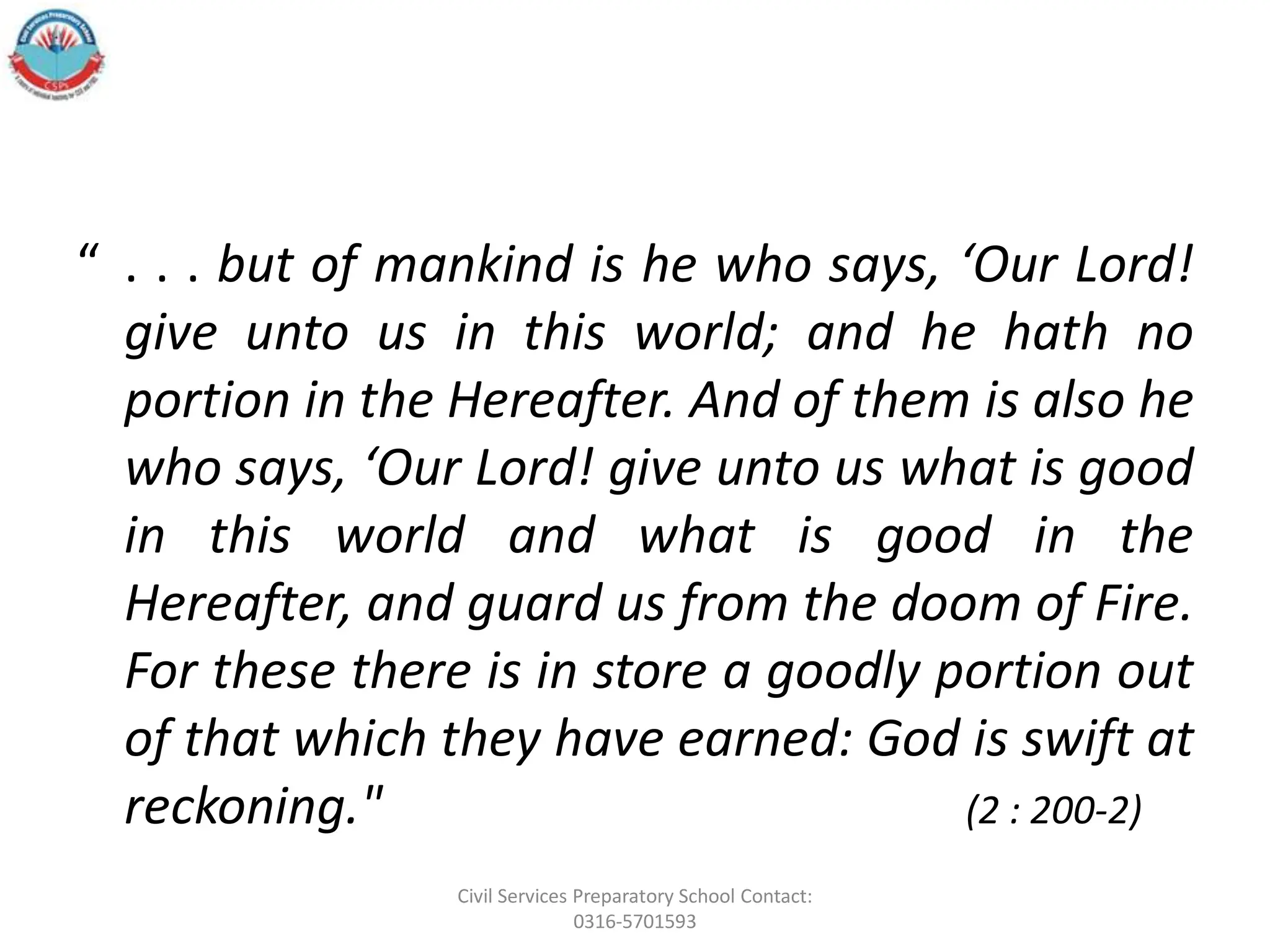 “ . . . but of mankind is he who says, ‘Our Lord!
give unto us in this world; and he hath no
portion in the Hereafter. And of them is also he
who says, ‘Our Lord! give unto us what is good
in this world and what is good in the
Hereafter, and guard us from the doom of Fire.
For these there is in store a goodly portion out
of that which they have earned: God is swift at
reckoning." (2 : 200-2)
Civil Services Preparatory School Contact:
0316-5701593
 