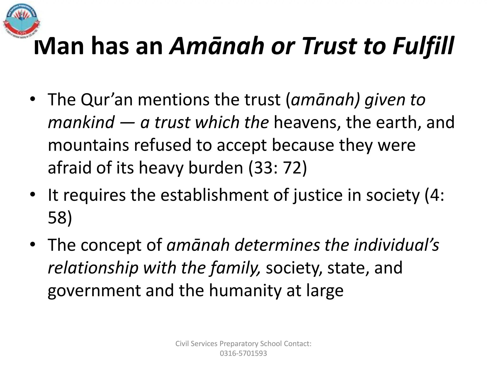 Man has an Amānah or Trust to Fulfill
• The Qur’an mentions the trust (amānah) given to
mankind — a trust which the heavens, the earth, and
mountains refused to accept because they were
afraid of its heavy burden (33: 72)
• It requires the establishment of justice in society (4:
58)
• The concept of amānah determines the individual’s
relationship with the family, society, state, and
government and the humanity at large
Civil Services Preparatory School Contact:
0316-5701593
 