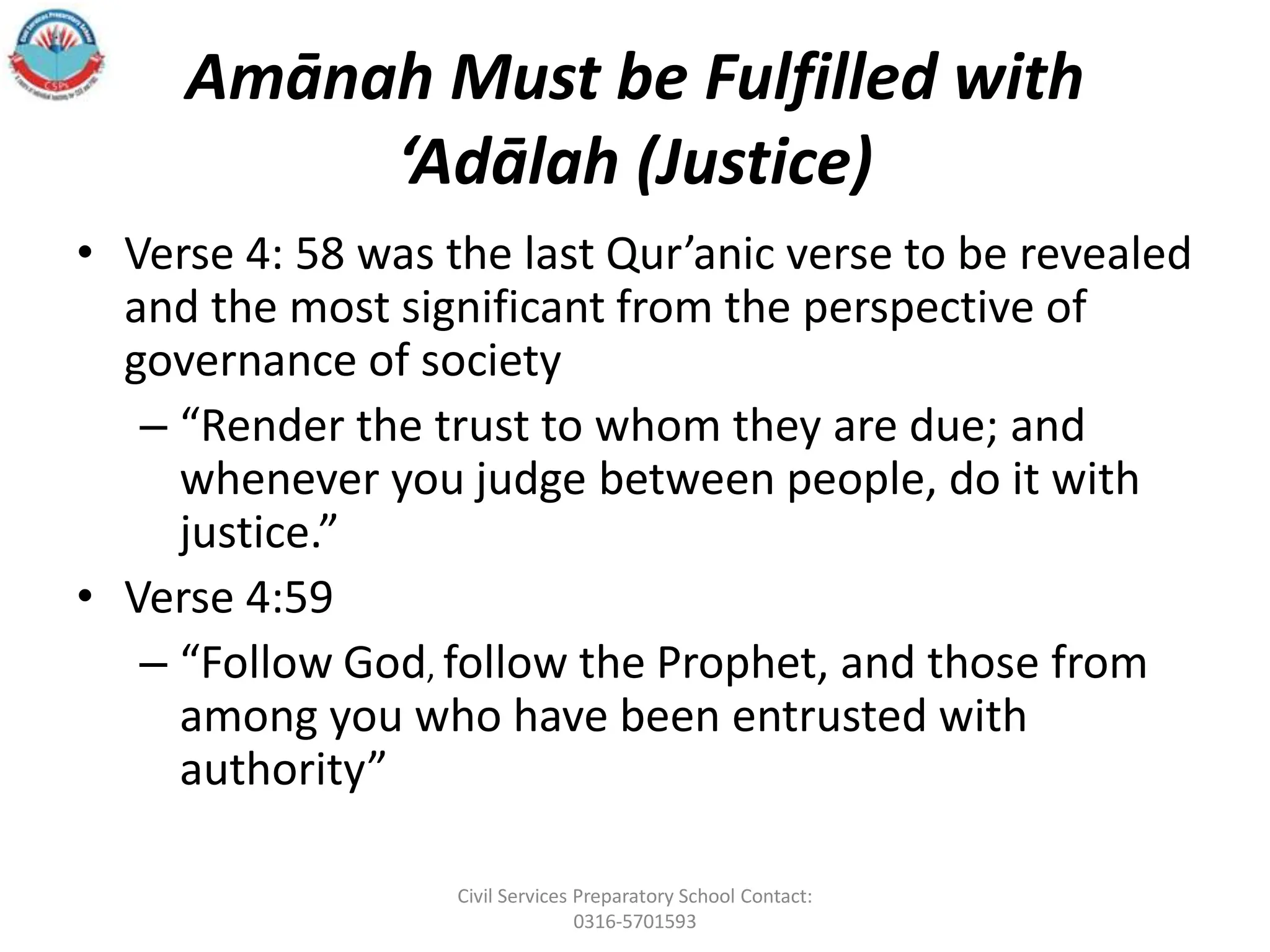 Amānah Must be Fulfilled with
‘Adālah (Justice)
• Verse 4: 58 was the last Qur’anic verse to be revealed
and the most significant from the perspective of
governance of society
– “Render the trust to whom they are due; and
whenever you judge between people, do it with
justice.”
• Verse 4:59
– “Follow God, follow the Prophet, and those from
among you who have been entrusted with
authority”
Civil Services Preparatory School Contact:
0316-5701593
 
