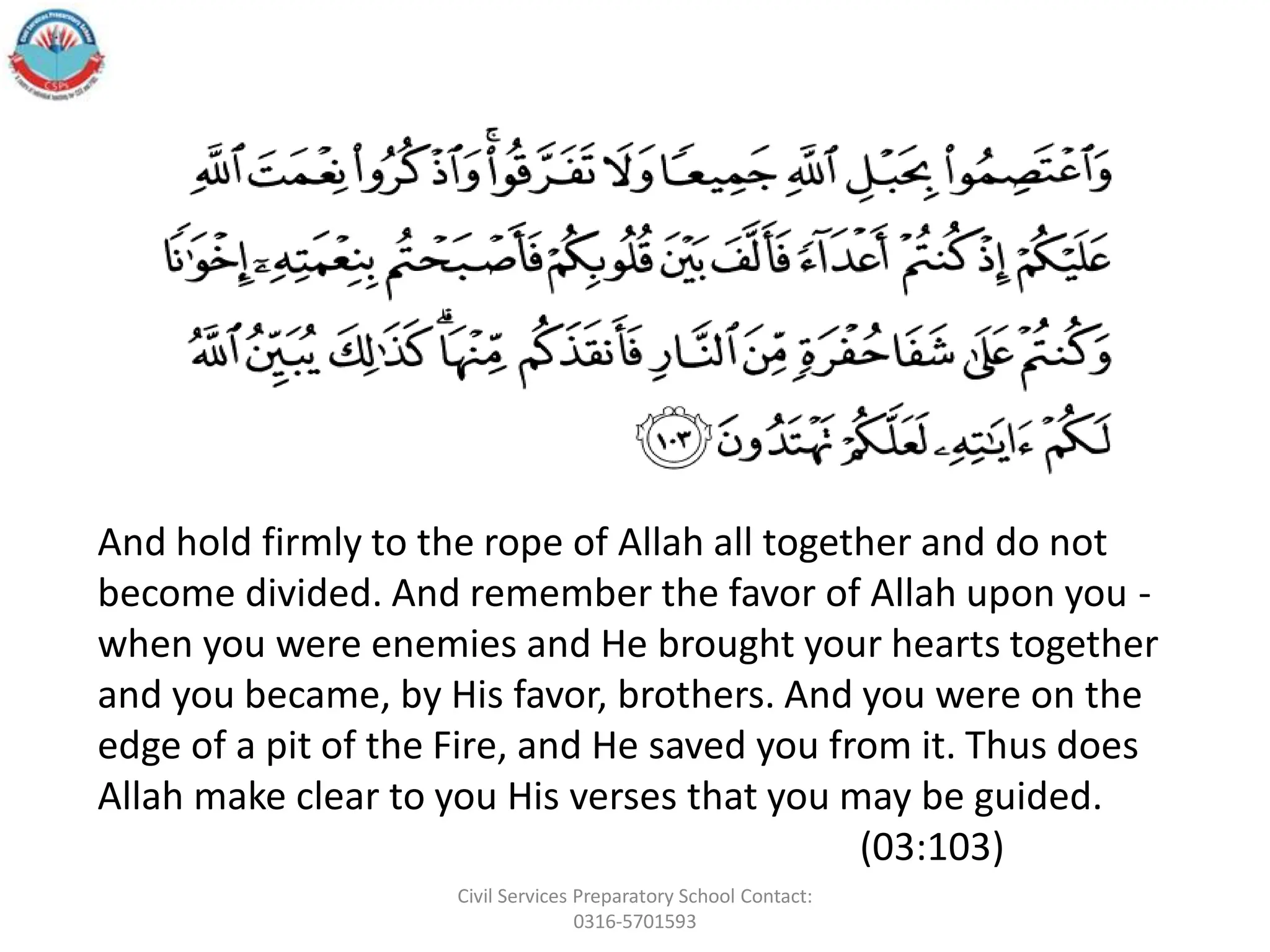 And hold firmly to the rope of Allah all together and do not
become divided. And remember the favor of Allah upon you -
when you were enemies and He brought your hearts together
and you became, by His favor, brothers. And you were on the
edge of a pit of the Fire, and He saved you from it. Thus does
Allah make clear to you His verses that you may be guided.
(03:103)
Civil Services Preparatory School Contact:
0316-5701593
 