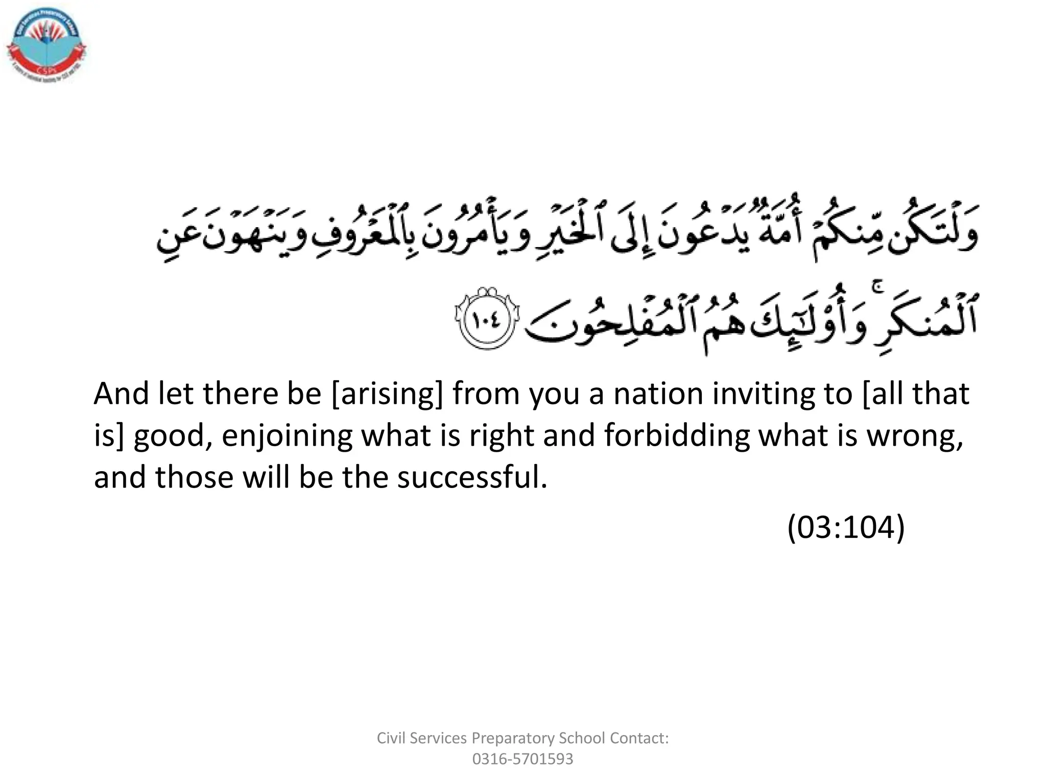 And let there be [arising] from you a nation inviting to [all that
is] good, enjoining what is right and forbidding what is wrong,
and those will be the successful.
(03:104)
Civil Services Preparatory School Contact:
0316-5701593
 