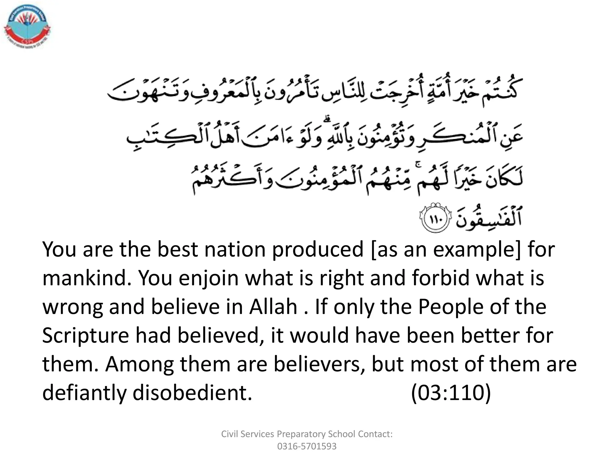 You are the best nation produced [as an example] for
mankind. You enjoin what is right and forbid what is
wrong and believe in Allah . If only the People of the
Scripture had believed, it would have been better for
them. Among them are believers, but most of them are
defiantly disobedient. (03:110)
Civil Services Preparatory School Contact:
0316-5701593
 