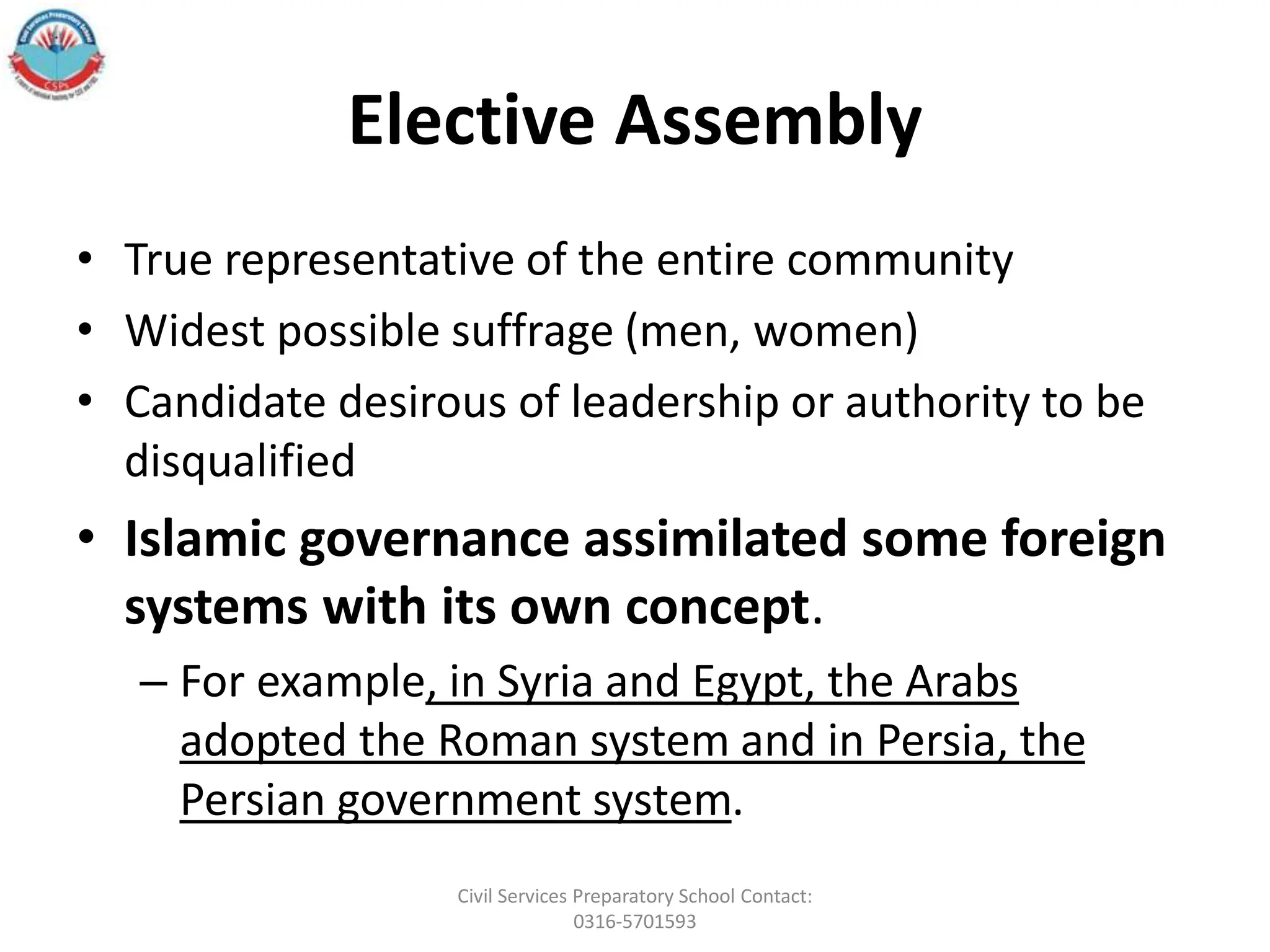 Elective Assembly
• True representative of the entire community
• Widest possible suffrage (men, women)
• Candidate desirous of leadership or authority to be
disqualified
• Islamic governance assimilated some foreign
systems with its own concept.
– For example, in Syria and Egypt, the Arabs
adopted the Roman system and in Persia, the
Persian government system.
Civil Services Preparatory School Contact:
0316-5701593
 