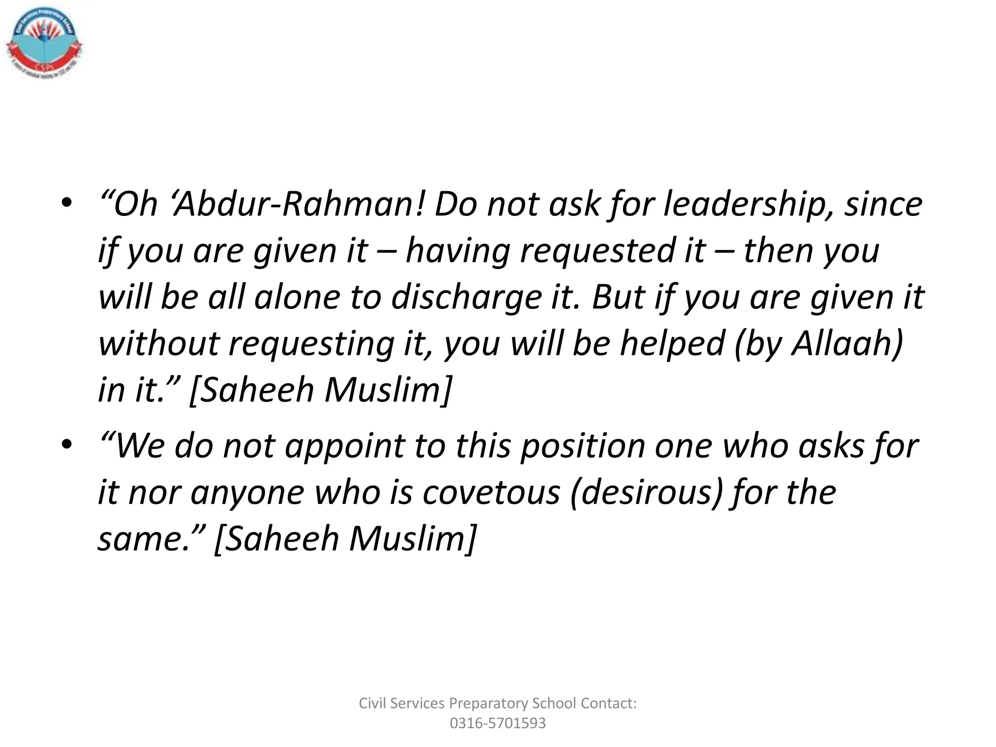 • “Oh ‘Abdur-Rahman! Do not ask for leadership, since
if you are given it – having requested it – then you
will be all alone to discharge it. But if you are given it
without requesting it, you will be helped (by Allaah)
in it.” [Saheeh Muslim]
• “We do not appoint to this position one who asks for
it nor anyone who is covetous (desirous) for the
same.” [Saheeh Muslim]
Civil Services Preparatory School Contact:
0316-5701593
 