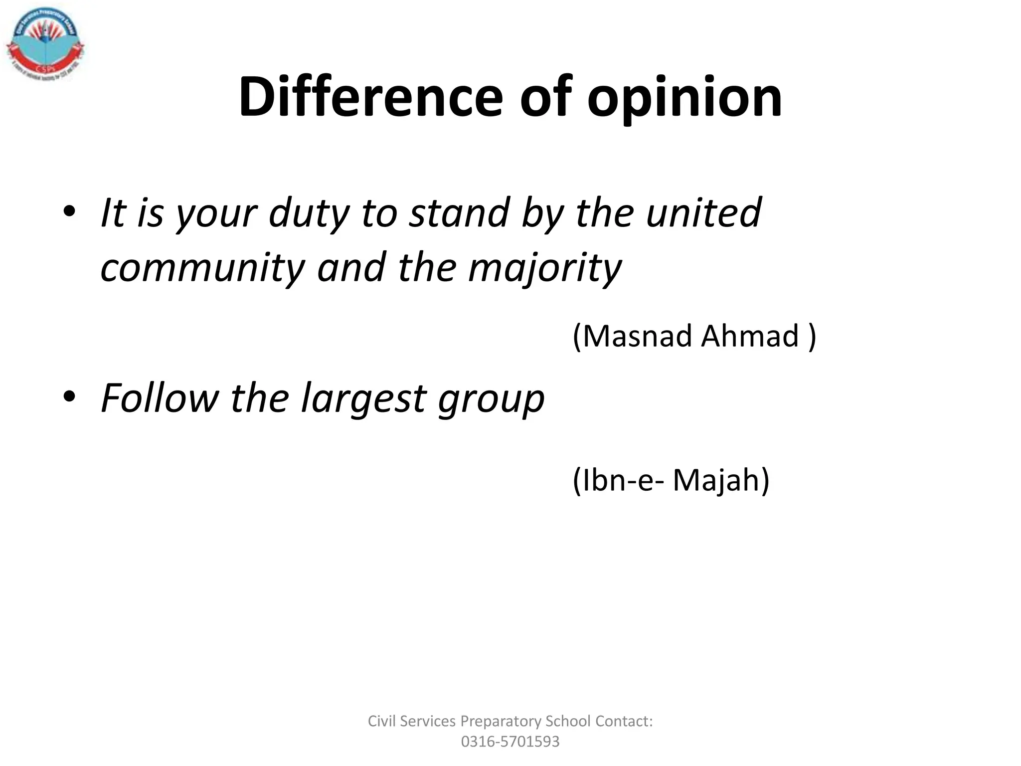 Difference of opinion
• It is your duty to stand by the united
community and the majority
(Masnad Ahmad )
• Follow the largest group
(Ibn-e- Majah)
Civil Services Preparatory School Contact:
0316-5701593
 