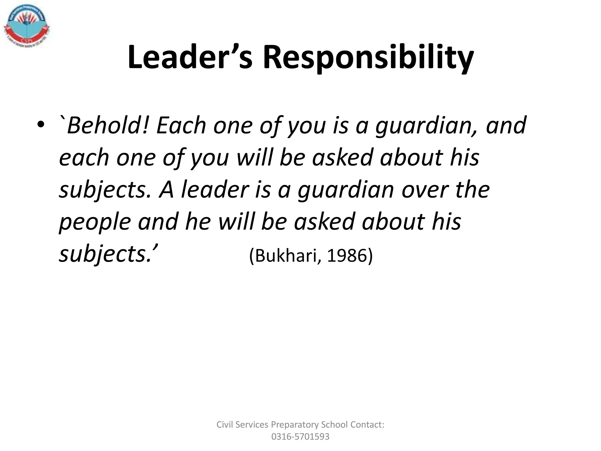 Leader’s Responsibility
• `Behold! Each one of you is a guardian, and
each one of you will be asked about his
subjects. A leader is a guardian over the
people and he will be asked about his
subjects.’ (Bukhari, 1986)
Civil Services Preparatory School Contact:
0316-5701593
 