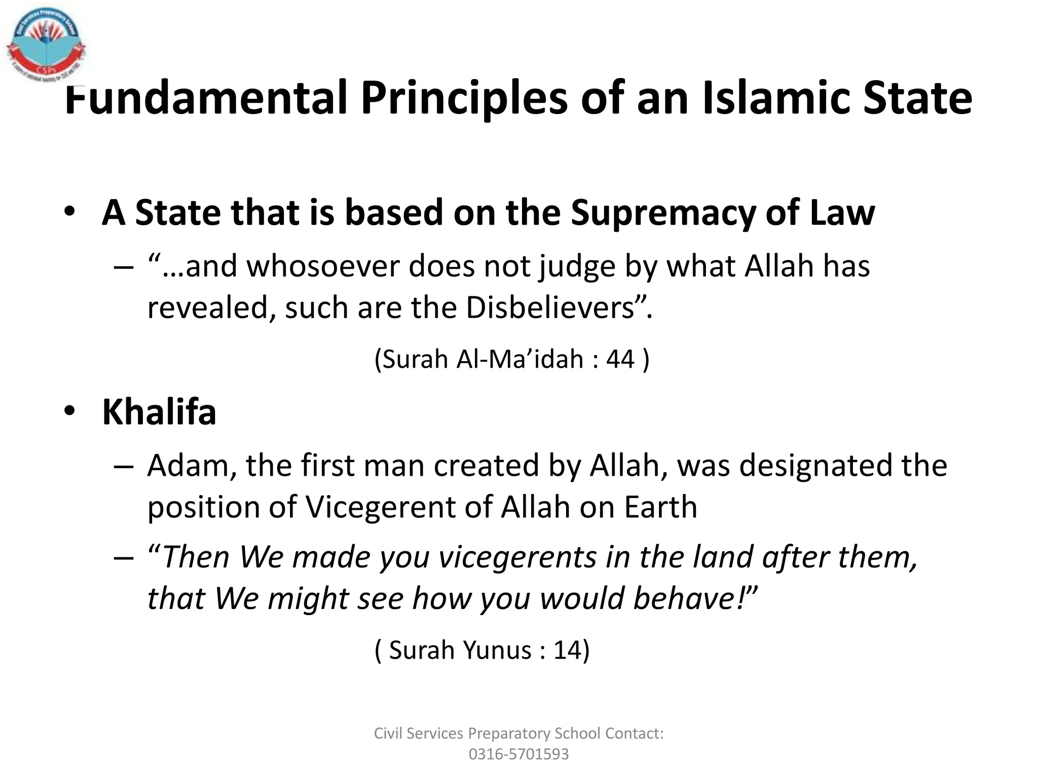 Fundamental Principles of an Islamic State
• A State that is based on the Supremacy of Law
– “…and whosoever does not judge by what Allah has
revealed, such are the Disbelievers”.
(Surah Al-Ma’idah : 44 )
• Khalifa
– Adam, the first man created by Allah, was designated the
position of Vicegerent of Allah on Earth
– “Then We made you vicegerents in the land after them,
that We might see how you would behave!”
( Surah Yunus : 14)
Civil Services Preparatory School Contact:
0316-5701593
 