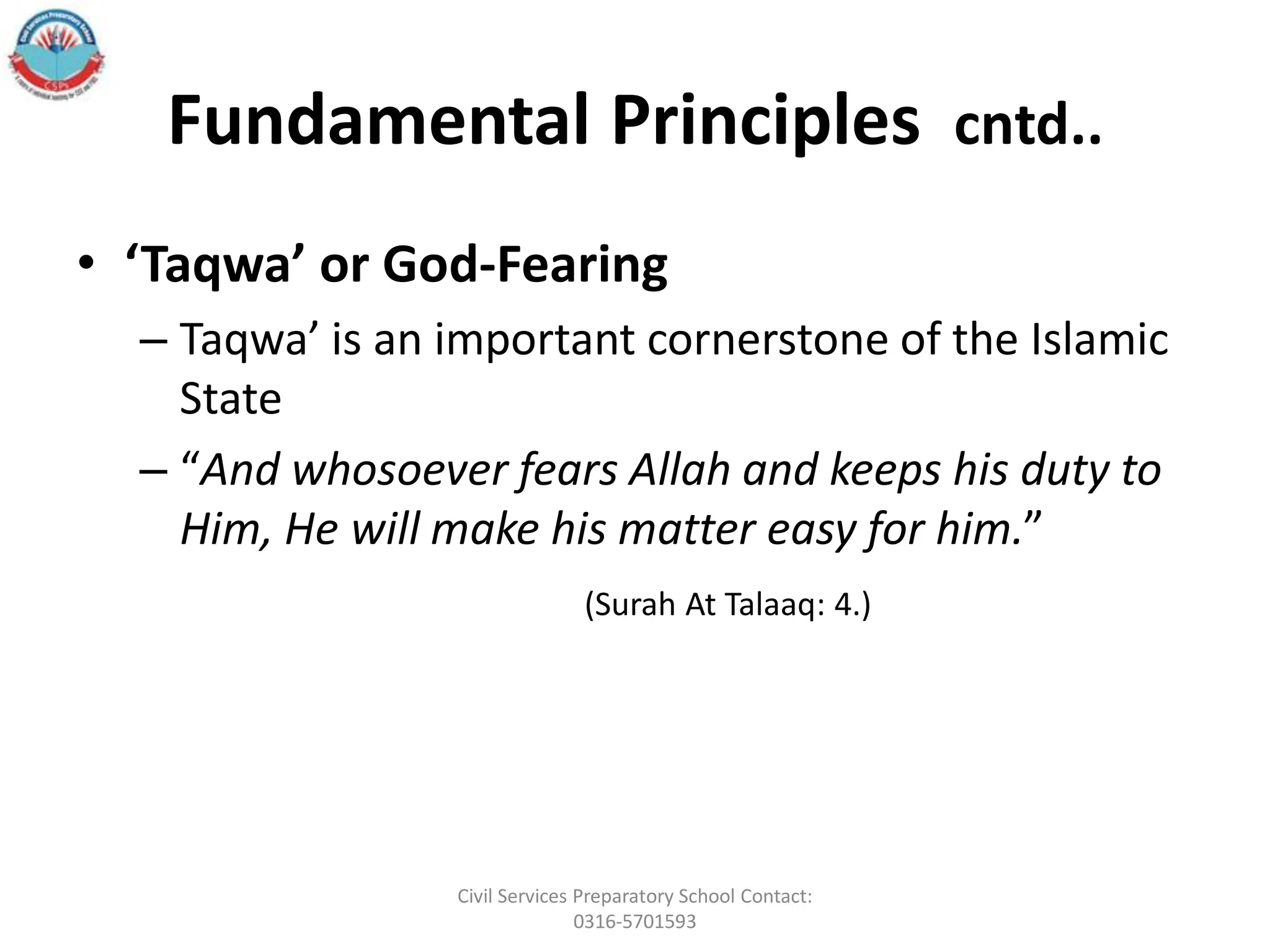 Fundamental Principles cntd..
• ‘Taqwa’ or God-Fearing
– Taqwa’ is an important cornerstone of the Islamic
State
– “And whosoever fears Allah and keeps his duty to
Him, He will make his matter easy for him.”
(Surah At Talaaq: 4.)
Civil Services Preparatory School Contact:
0316-5701593
 