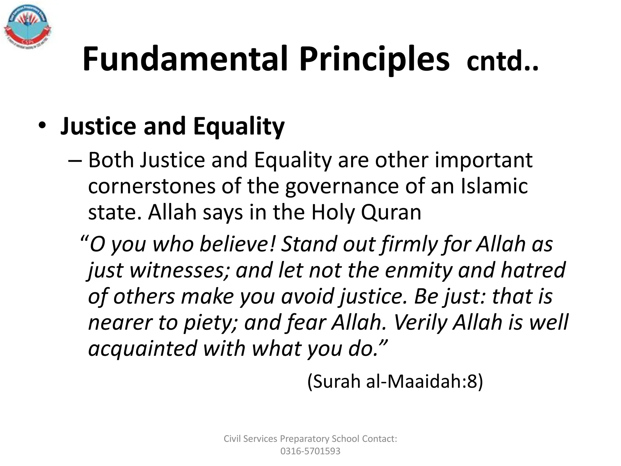 Fundamental Principles cntd..
• Justice and Equality
– Both Justice and Equality are other important
cornerstones of the governance of an Islamic
state. Allah says in the Holy Quran
“O you who believe! Stand out firmly for Allah as
just witnesses; and let not the enmity and hatred
of others make you avoid justice. Be just: that is
nearer to piety; and fear Allah. Verily Allah is well
acquainted with what you do.”
(Surah al-Maaidah:8)
Civil Services Preparatory School Contact:
0316-5701593
 