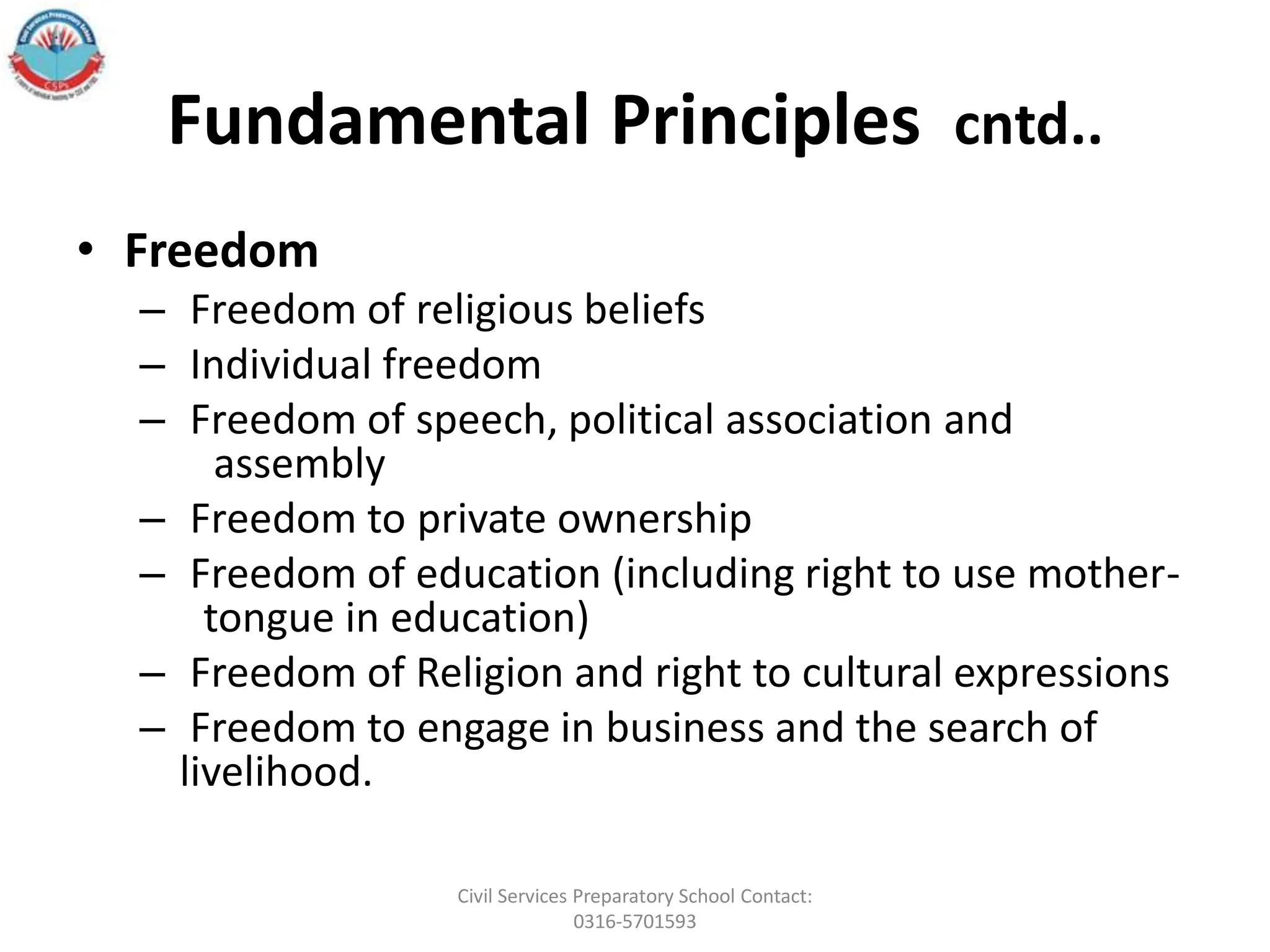 Fundamental Principles cntd..
• Freedom
– Freedom of religious beliefs
– Individual freedom
– Freedom of speech, political association and
assembly
– Freedom to private ownership
– Freedom of education (including right to use mother-
tongue in education)
– Freedom of Religion and right to cultural expressions
– Freedom to engage in business and the search of
livelihood.
Civil Services Preparatory School Contact:
0316-5701593
 