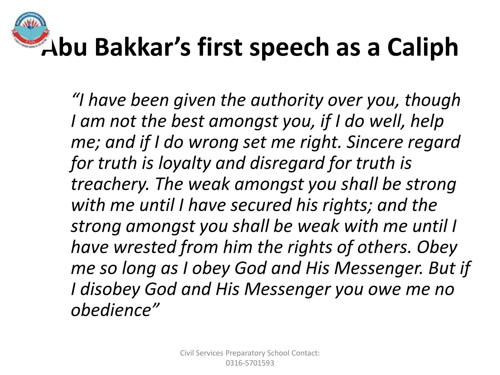 Abu Bakkar’s first speech as a Caliph
“I have been given the authority over you, though
I am not the best amongst you, if I do well, help
me; and if I do wrong set me right. Sincere regard
for truth is loyalty and disregard for truth is
treachery. The weak amongst you shall be strong
with me until I have secured his rights; and the
strong amongst you shall be weak with me until I
have wrested from him the rights of others. Obey
me so long as I obey God and His Messenger. But if
I disobey God and His Messenger you owe me no
obedience”
Civil Services Preparatory School Contact:
0316-5701593
 