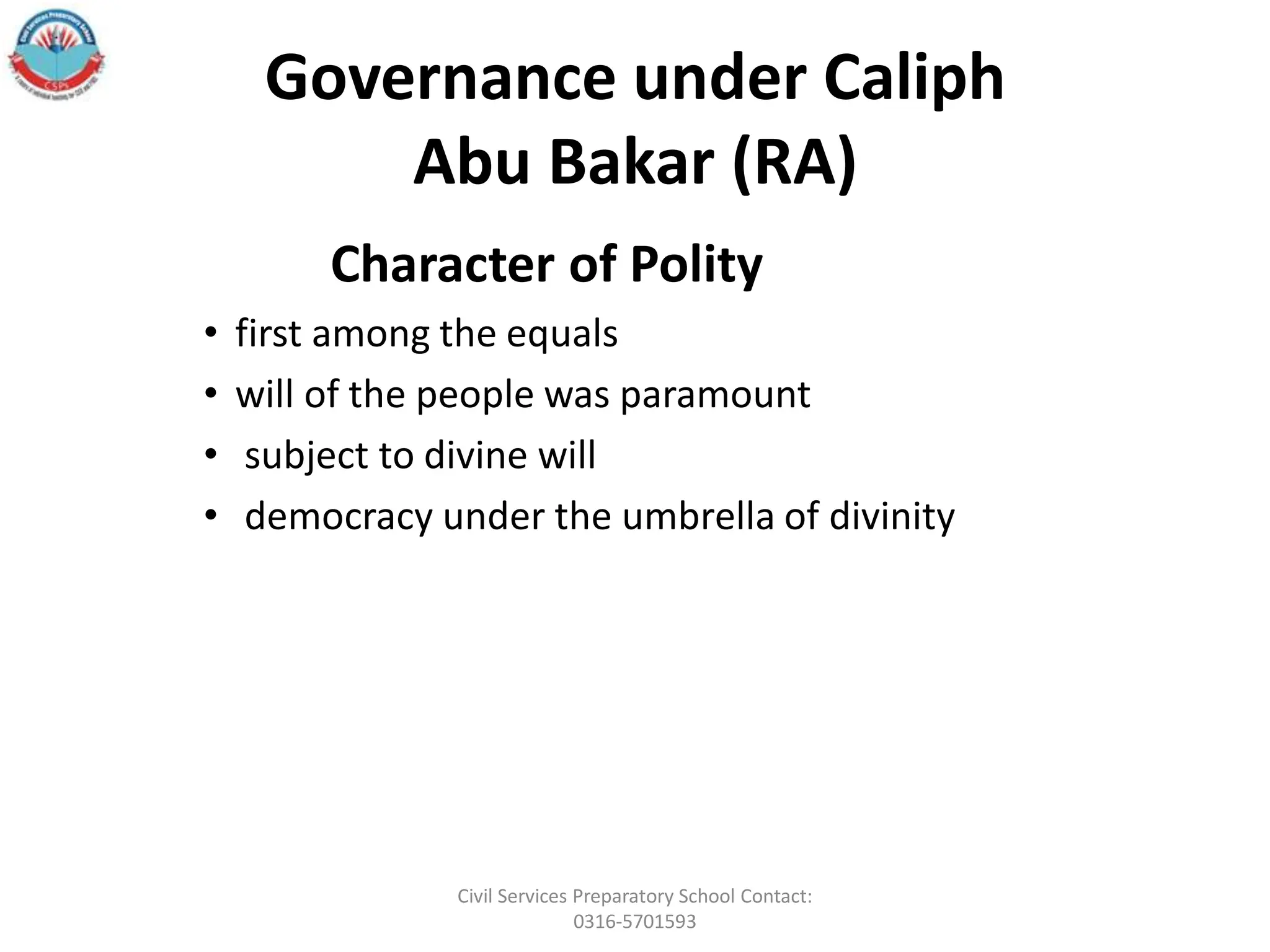 Governance under Caliph
Abu Bakar (RA)
Character of Polity
• first among the equals
• will of the people was paramount
• subject to divine will
• democracy under the umbrella of divinity
Civil Services Preparatory School Contact:
0316-5701593
 