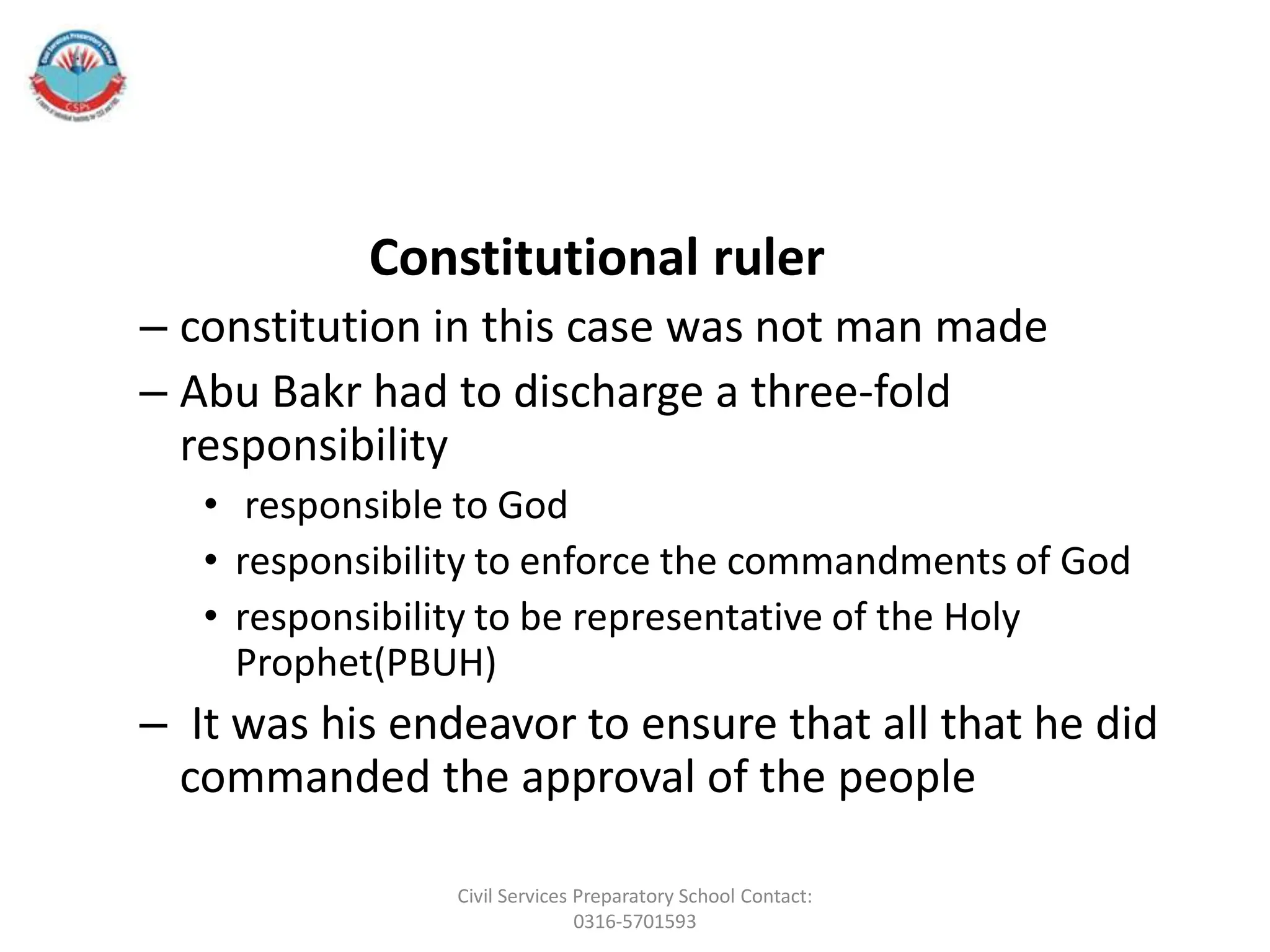 Constitutional ruler
– constitution in this case was not man made
– Abu Bakr had to discharge a three-fold
responsibility
• responsible to God
• responsibility to enforce the commandments of God
• responsibility to be representative of the Holy
Prophet(PBUH)
– It was his endeavor to ensure that all that he did
commanded the approval of the people
Civil Services Preparatory School Contact:
0316-5701593
 
