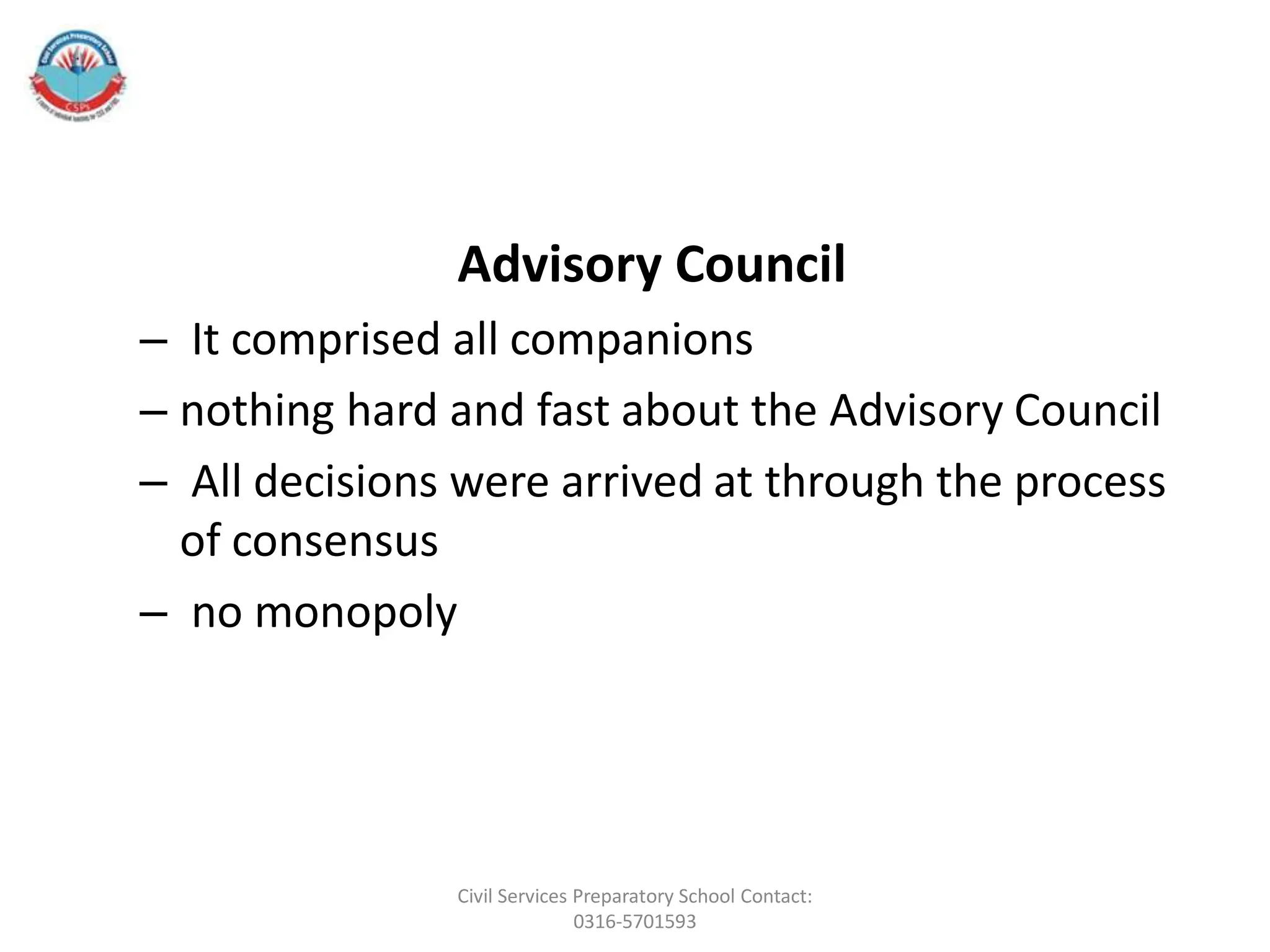 Advisory Council
– It comprised all companions
– nothing hard and fast about the Advisory Council
– All decisions were arrived at through the process
of consensus
– no monopoly
Civil Services Preparatory School Contact:
0316-5701593
 