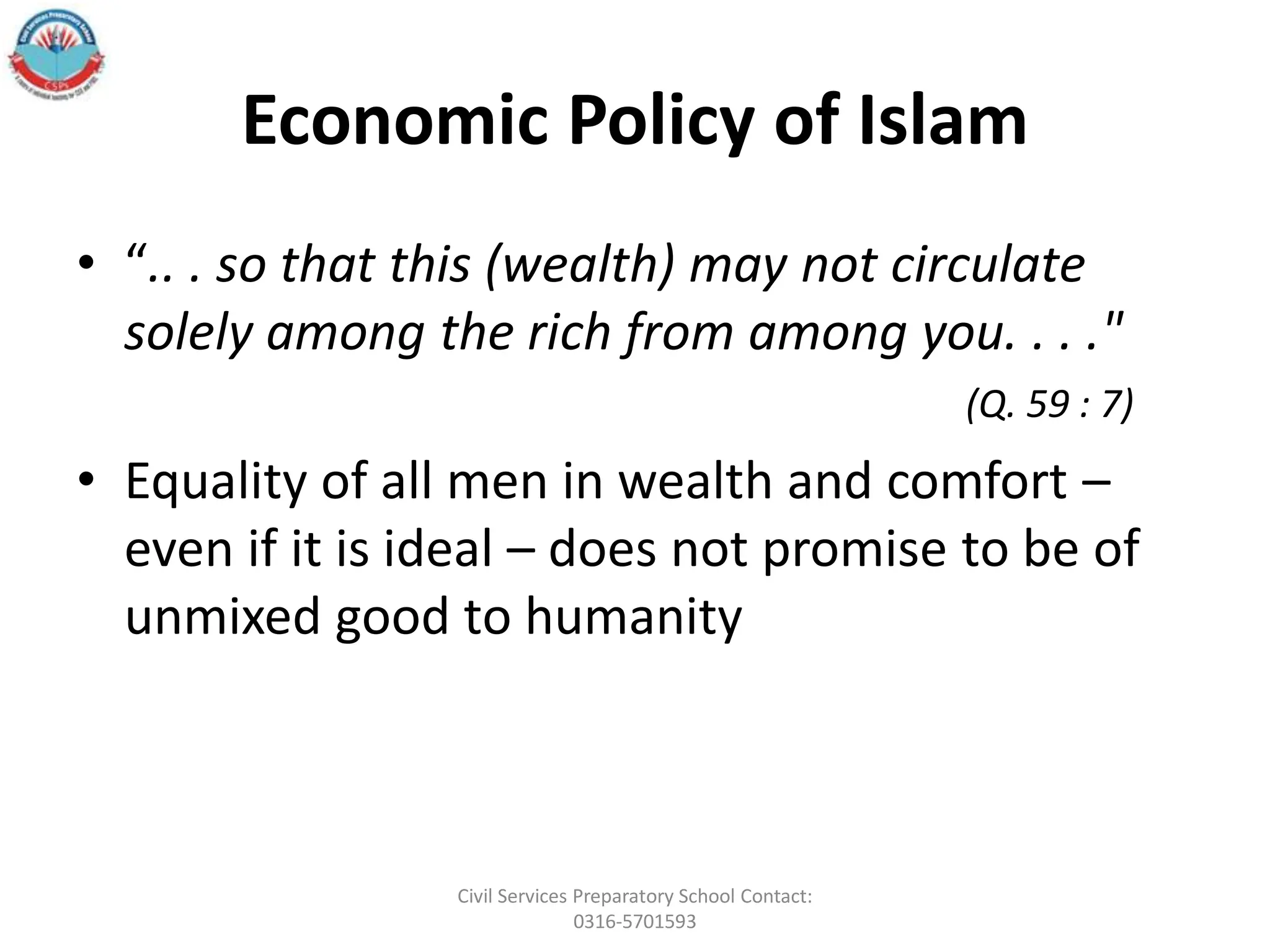Economic Policy of Islam
• “.. . so that this (wealth) may not circulate
solely among the rich from among you. . . ."
(Q. 59 : 7)
• Equality of all men in wealth and comfort –
even if it is ideal – does not promise to be of
unmixed good to humanity
Civil Services Preparatory School Contact:
0316-5701593
 