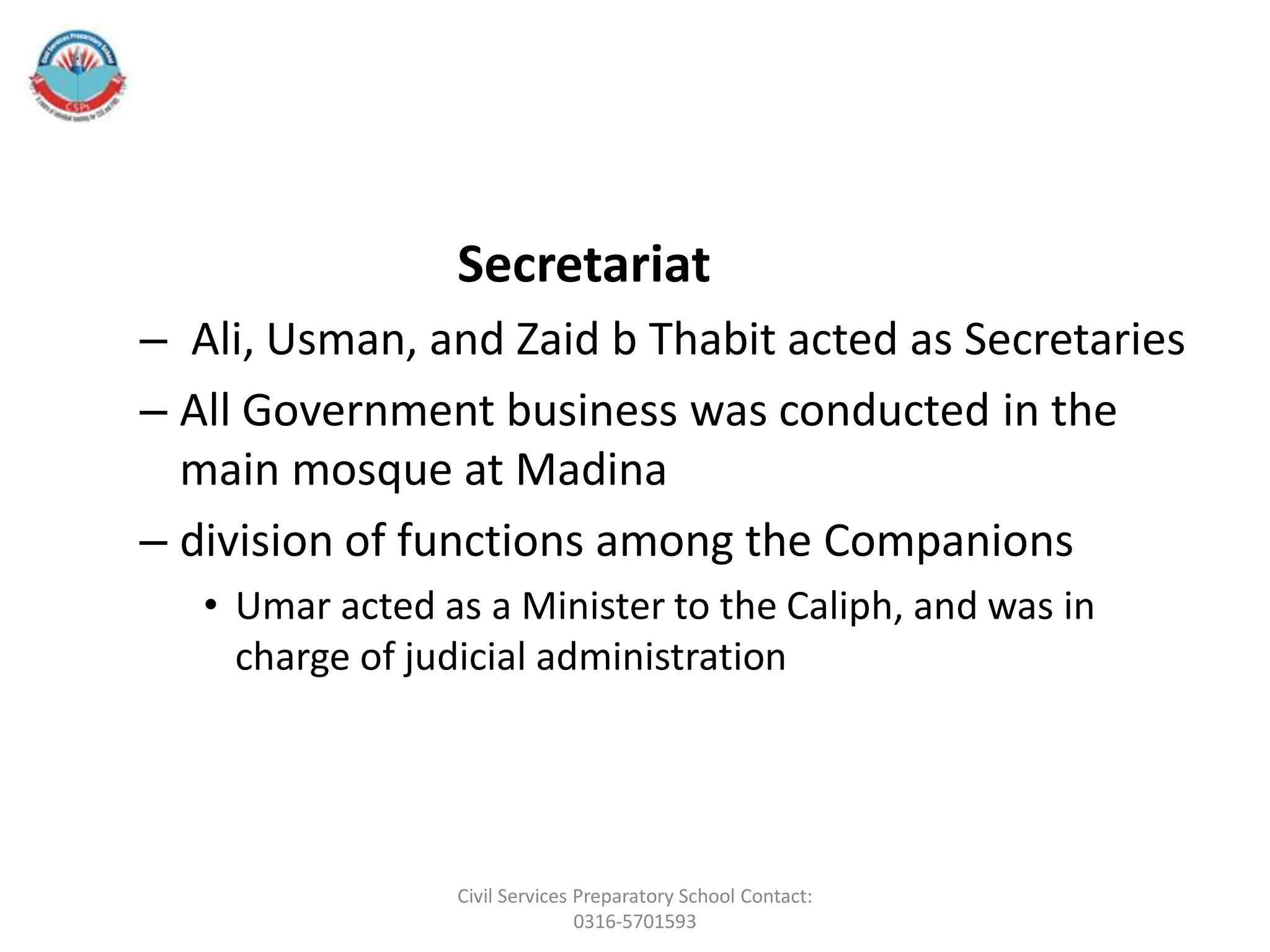 Secretariat
– Ali, Usman, and Zaid b Thabit acted as Secretaries
– All Government business was conducted in the
main mosque at Madina
– division of functions among the Companions
• Umar acted as a Minister to the Caliph, and was in
charge of judicial administration
Civil Services Preparatory School Contact:
0316-5701593
 