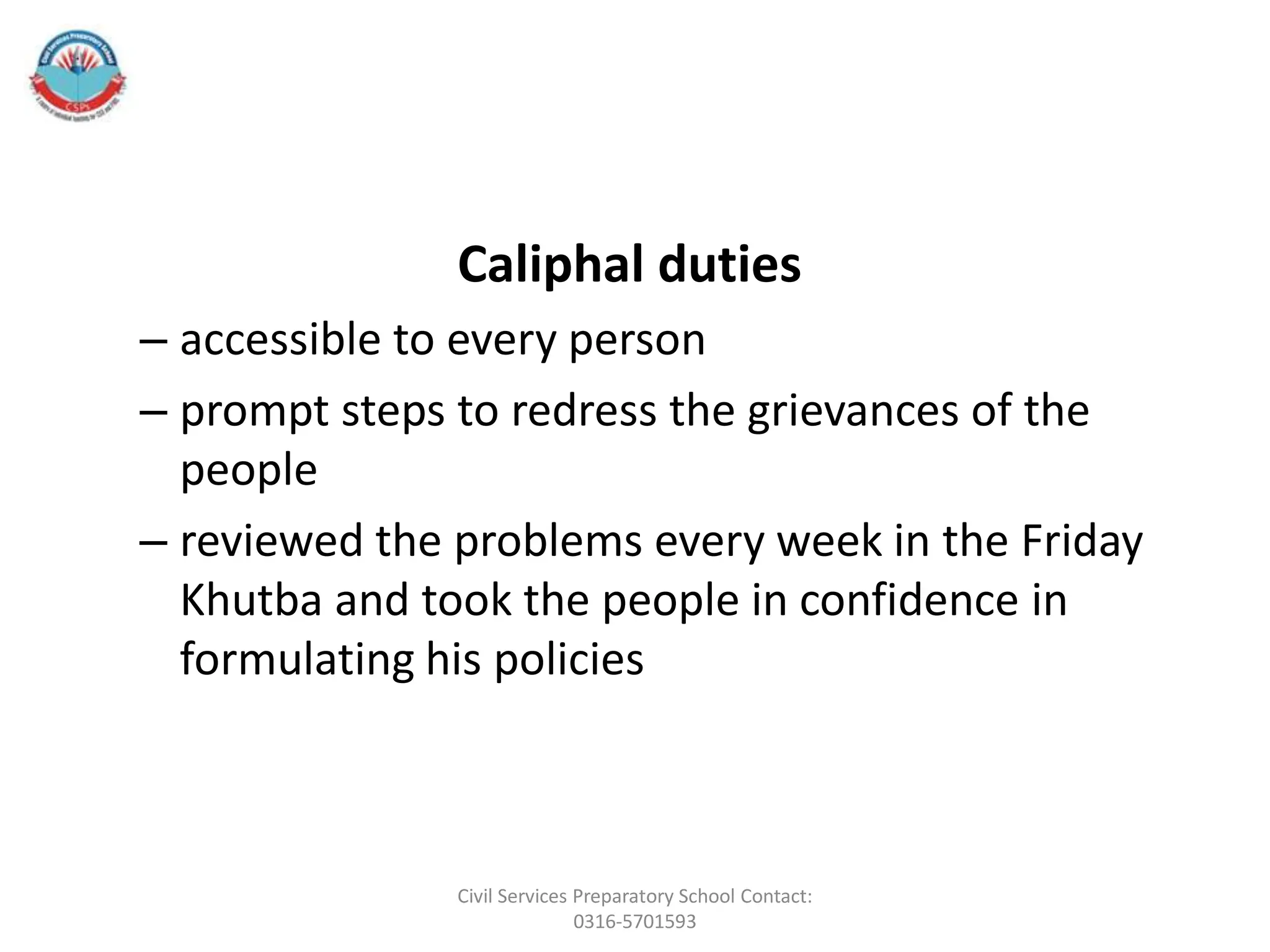 Caliphal duties
– accessible to every person
– prompt steps to redress the grievances of the
people
– reviewed the problems every week in the Friday
Khutba and took the people in confidence in
formulating his policies
Civil Services Preparatory School Contact:
0316-5701593
 