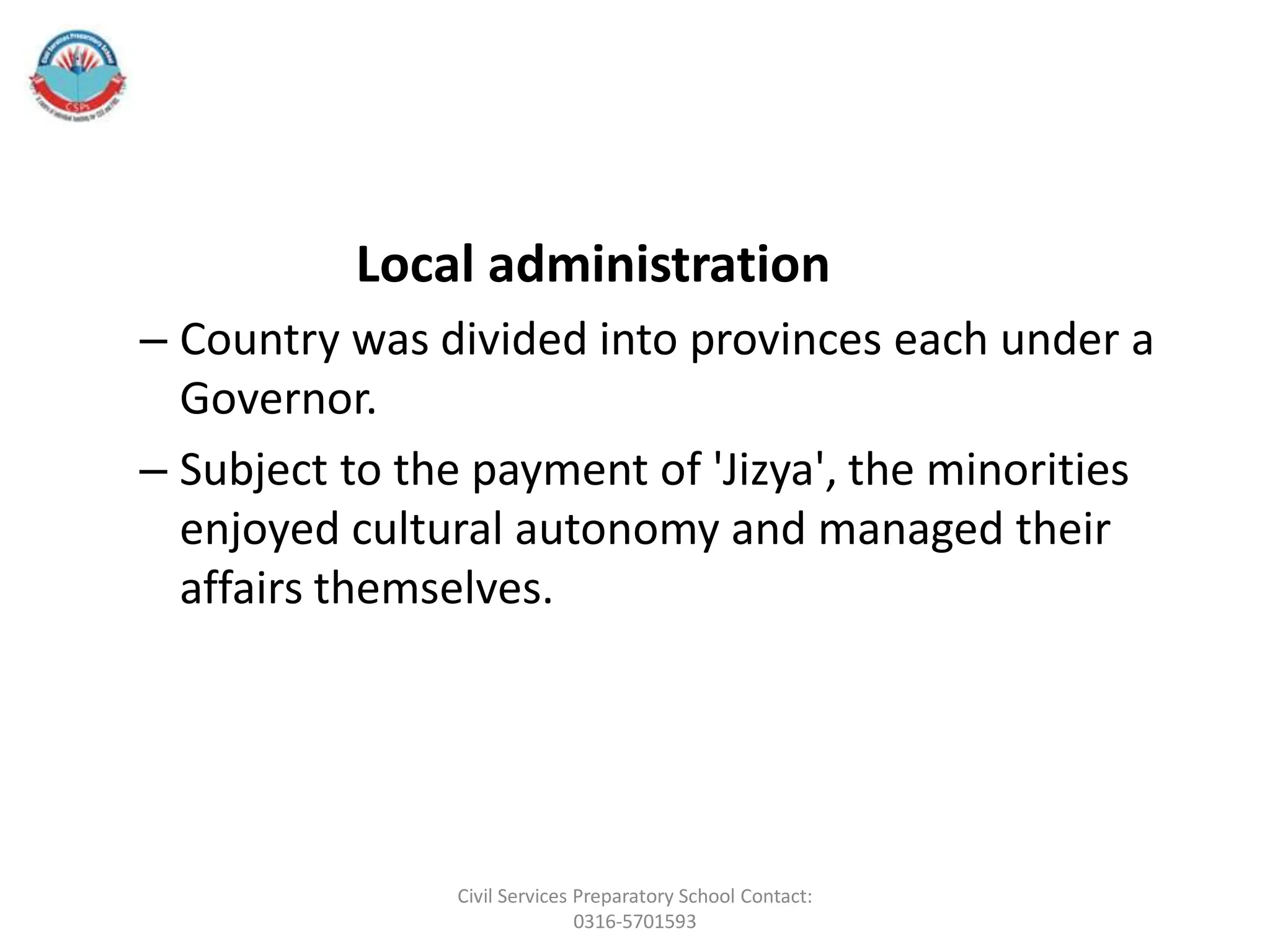 Local administration
– Country was divided into provinces each under a
Governor.
– Subject to the payment of 'Jizya', the minorities
enjoyed cultural autonomy and managed their
affairs themselves.
Civil Services Preparatory School Contact:
0316-5701593
 