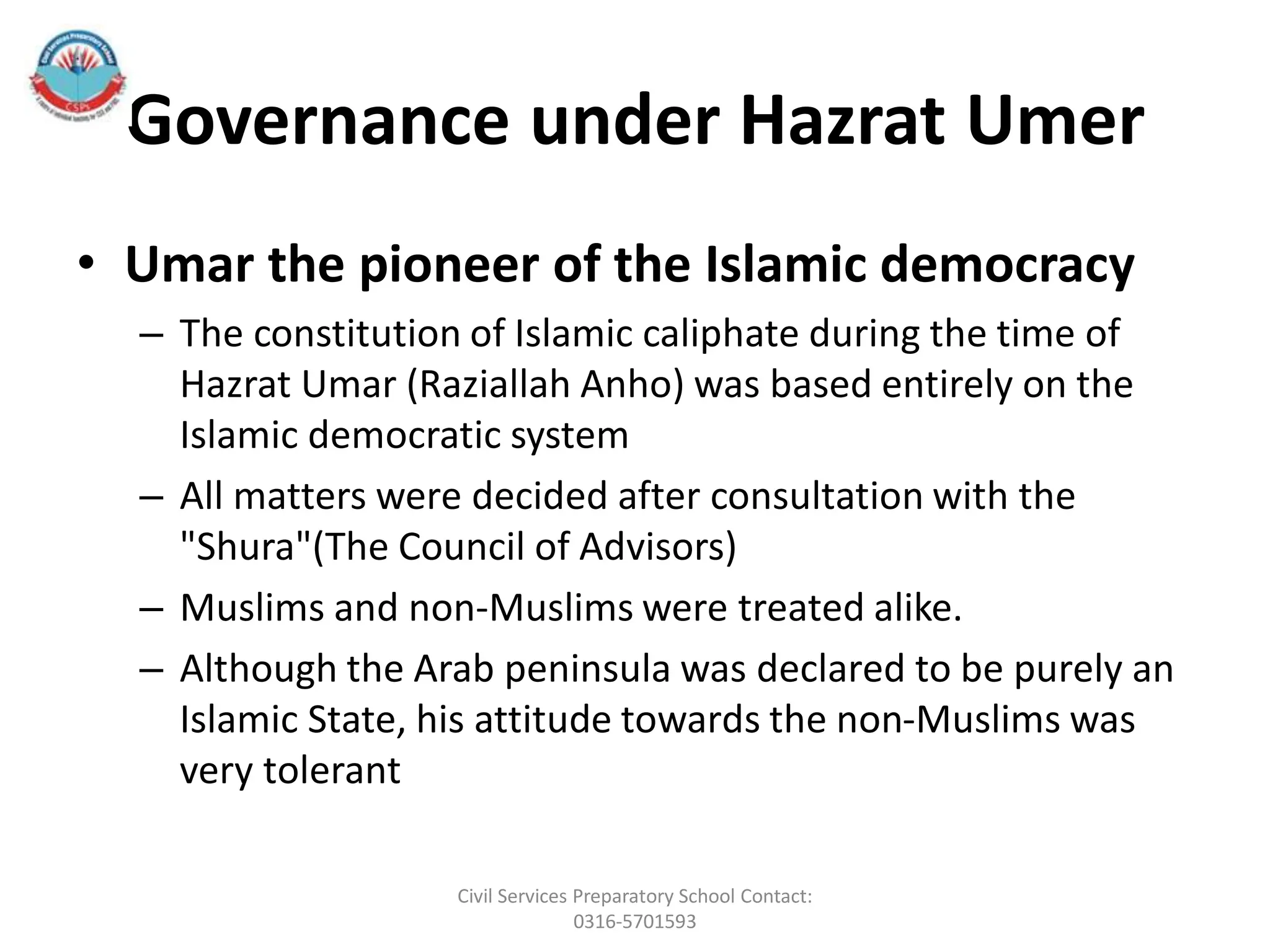 Governance under Hazrat Umer
• Umar the pioneer of the Islamic democracy
– The constitution of Islamic caliphate during the time of
Hazrat Umar (Raziallah Anho) was based entirely on the
Islamic democratic system
– All matters were decided after consultation with the
"Shura"(The Council of Advisors)
– Muslims and non-Muslims were treated alike.
– Although the Arab peninsula was declared to be purely an
Islamic State, his attitude towards the non-Muslims was
very tolerant
Civil Services Preparatory School Contact:
0316-5701593
 