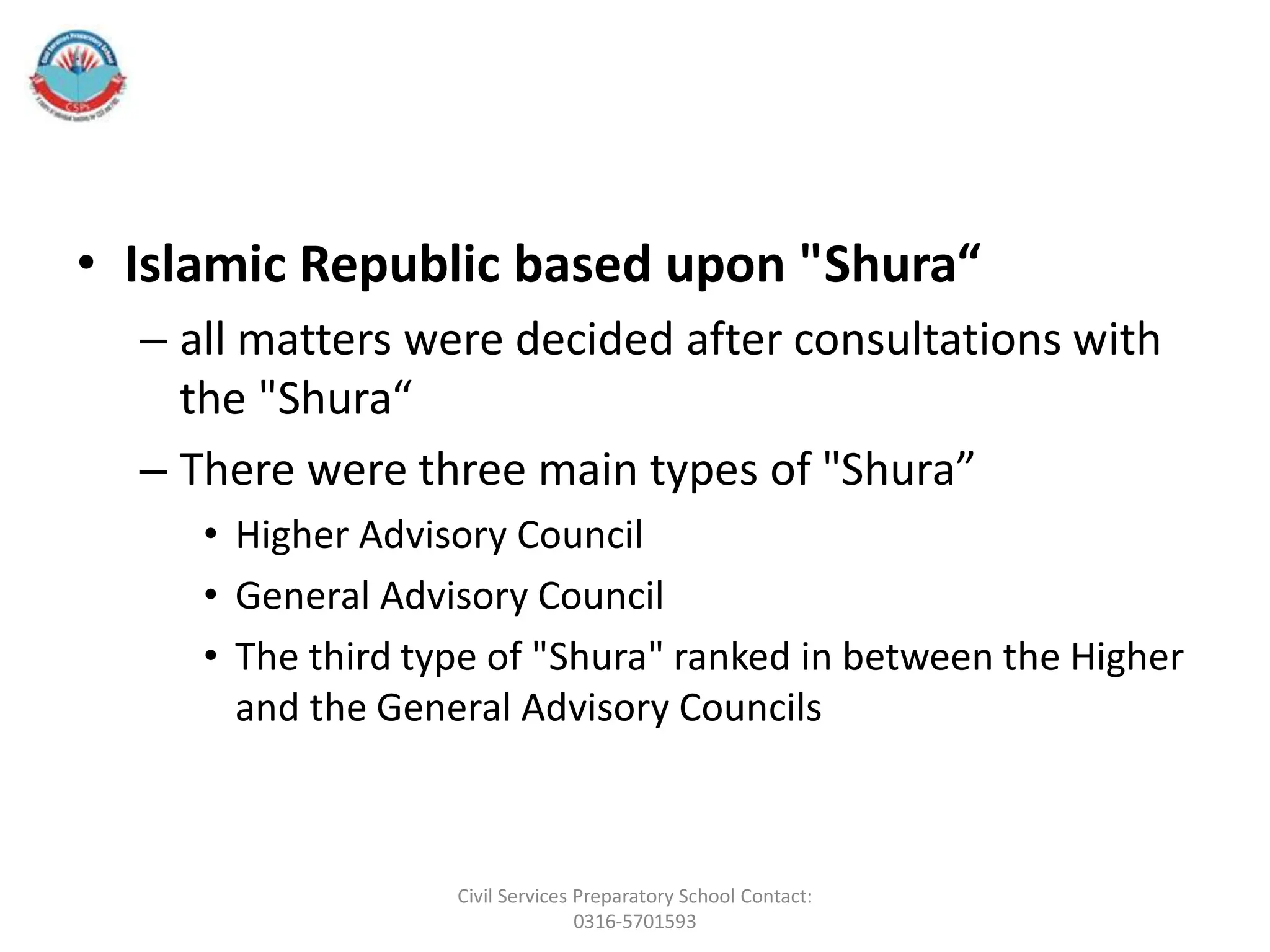• Islamic Republic based upon "Shura“
– all matters were decided after consultations with
the "Shura“
– There were three main types of "Shura”
• Higher Advisory Council
• General Advisory Council
• The third type of "Shura" ranked in between the Higher
and the General Advisory Councils
Civil Services Preparatory School Contact:
0316-5701593
 