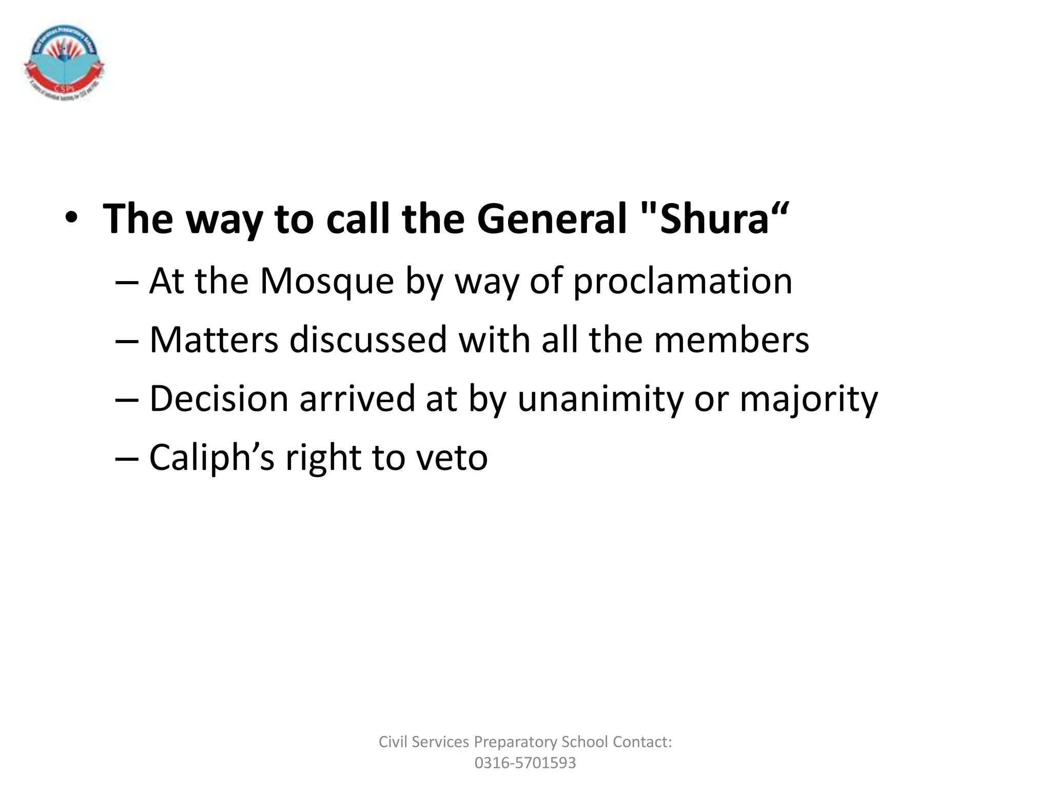 • The way to call the General "Shura“
– At the Mosque by way of proclamation
– Matters discussed with all the members
– Decision arrived at by unanimity or majority
– Caliph’s right to veto
Civil Services Preparatory School Contact:
0316-5701593
 