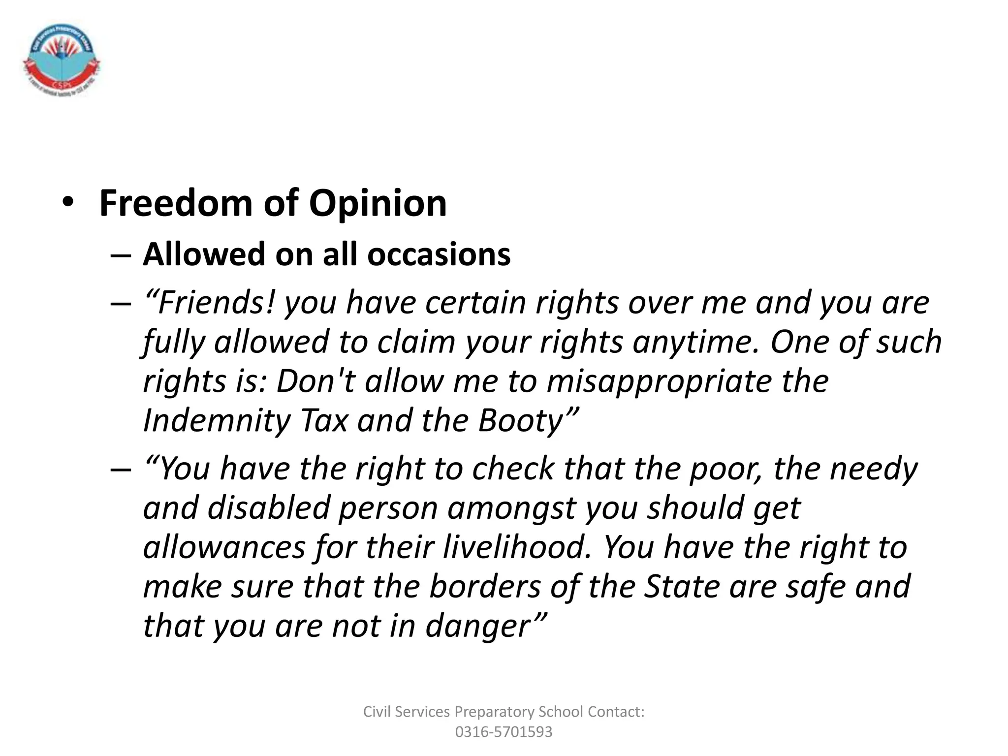 • Freedom of Opinion
– Allowed on all occasions
– “Friends! you have certain rights over me and you are
fully allowed to claim your rights anytime. One of such
rights is: Don't allow me to misappropriate the
Indemnity Tax and the Booty”
– “You have the right to check that the poor, the needy
and disabled person amongst you should get
allowances for their livelihood. You have the right to
make sure that the borders of the State are safe and
that you are not in danger”
Civil Services Preparatory School Contact:
0316-5701593
 