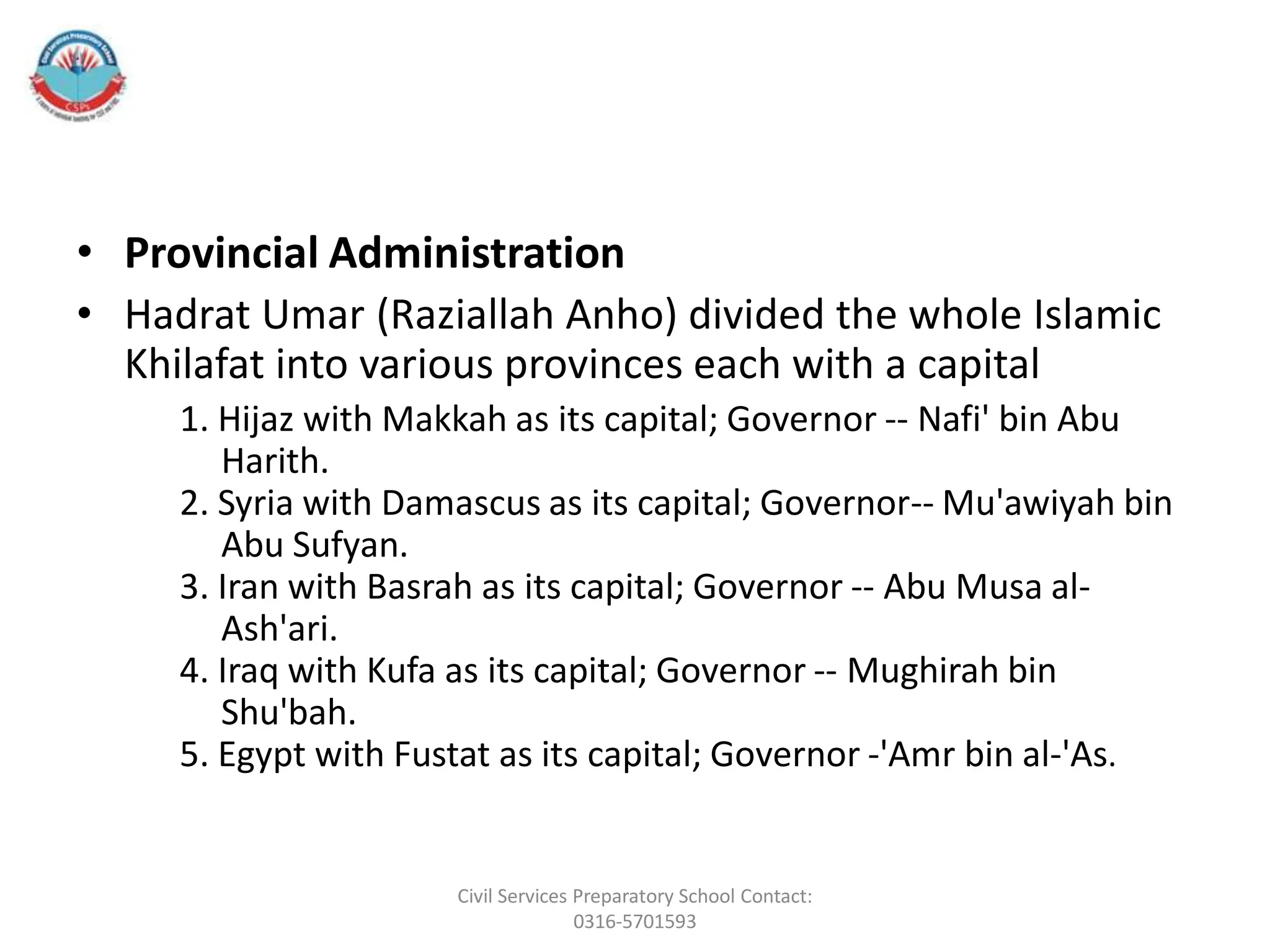 • Provincial Administration
• Hadrat Umar (Raziallah Anho) divided the whole Islamic
Khilafat into various provinces each with a capital
1. Hijaz with Makkah as its capital; Governor -- Nafi' bin Abu
Harith.
2. Syria with Damascus as its capital; Governor-- Mu'awiyah bin
Abu Sufyan.
3. Iran with Basrah as its capital; Governor -- Abu Musa al-
Ash'ari.
4. Iraq with Kufa as its capital; Governor -- Mughirah bin
Shu'bah.
5. Egypt with Fustat as its capital; Governor -'Amr bin al-'As.
Civil Services Preparatory School Contact:
0316-5701593
 