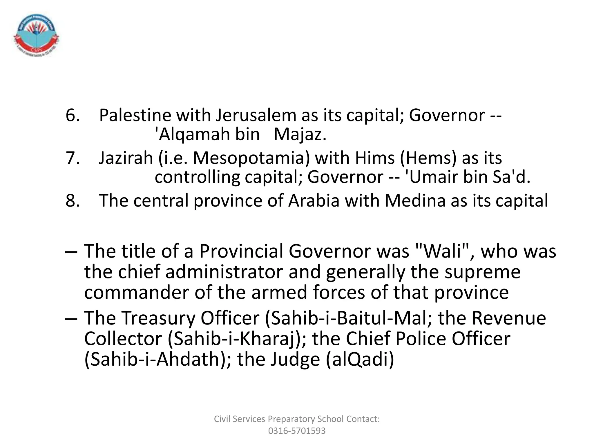 6. Palestine with Jerusalem as its capital; Governor --
'Alqamah bin Majaz.
7. Jazirah (i.e. Mesopotamia) with Hims (Hems) as its
controlling capital; Governor -- 'Umair bin Sa'd.
8. The central province of Arabia with Medina as its capital
– The title of a Provincial Governor was "Wali", who was
the chief administrator and generally the supreme
commander of the armed forces of that province
– The Treasury Officer (Sahib-i-Baitul-Mal; the Revenue
Collector (Sahib-i-Kharaj); the Chief Police Officer
(Sahib-i-Ahdath); the Judge (alQadi)
Civil Services Preparatory School Contact:
0316-5701593
 