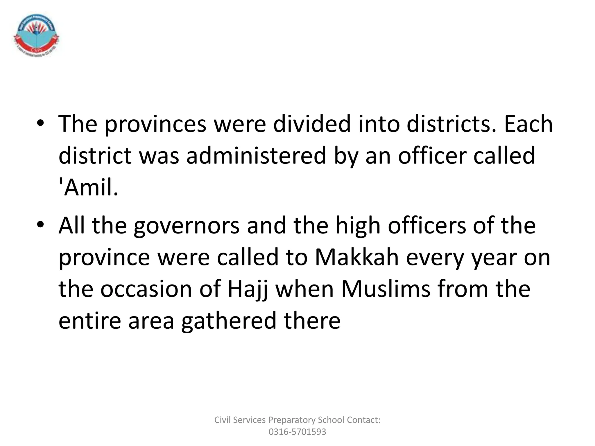• The provinces were divided into districts. Each
district was administered by an officer called
'Amil.
• All the governors and the high officers of the
province were called to Makkah every year on
the occasion of Hajj when Muslims from the
entire area gathered there
Civil Services Preparatory School Contact:
0316-5701593
 